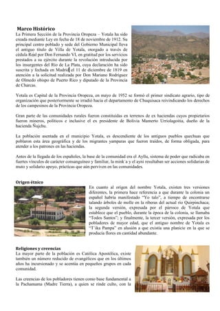 Marco Histórico
La Primera Sección de la Provincia Oropeza – Yotala ha sido
creada mediante Ley en fecha de 18 de noviembre de 1912. Su
principal centro poblado y sede del Gobierno Municipal lleva
el antiguo título de Villa de Yotala, otorgado a través de
cédula Real por Don Fernando VI, en gratitud por los servicios
prestados a su ejército durante la revolución introducida por
los insurgentes del Río de La Plata, cuya declaración ha sido
suscrita y fechada en Madrid el 11 de diciembre de 1819 en
atención a la solicitud realizada por Don Mariano Rodríguez
de Olmedo obispo de Puerto Rico y diputado de la Provincia
de Charcas.
Yotala es Capital de la Provincia Oropeza, en mayo de 1952 se formó el primer sindicato agrario, tipo de
organización que posteriormente se irradió hacia el departamento de Chuquisaca reivindicando los derechos
de los campesinos de la Provincia Oropeza.
Gran parte de las comunidades rurales fueron constituidas en terrenos de ex haciendas cuyos propietarios
fueron mineros, políticos e inclusive el ex presidente de Bolivia Mamerto Urriolagoitia, dueño de la
hacienda Ñujchu.
La población asentada en el municipio Yotala, es descendiente de los antiguos pueblos quechuas que
poblaron esta área geográfica y de los migrantes yamparas que fueron traídos, de forma obligada, para
atender a los patrones en las haciendas.
Antes de la llegada de los españoles, la base de la comunidad era el Ayllu, sistema de poder que radicaba en
fuertes vínculos de carácter consanguíneo y familiar, la mink´a y el ayni resultaban ser acciones solidarias de
muto y solidario apoyo, prácticas que aún perviven en las comunidades.
Origen étnico
En cuanto al origen del nombre Yotala, existen tres versiones
diferentes, la primera hace referencia a que durante la colonia un
español habría manifestado “Yo talo”, a tiempo de encontrarse
talando árboles de molle en la riberas del actual río Quirpinchaca;
la segunda versión, expresada por el párroco de Yotala que
establece que el pueblo, durante la época de la colonia, se llamaba
“Todos Santos”; y finalmente, la tercer versión, expresada por los
pobladores de mayor edad, que el antiguo nombre de Yotala es
“T´ika Pampa” en alusión a que existía una planicie en la que se
producía flores en cantidad abundante.
Religiones y creencias
La mayor parte de la población es Católica Apostólica, existe
también un número reducido de evangélicos que en los últimos
años ha incursionado y se acentúa en pequeños grupos en cada
comunidad.
Las creencias de los pobladores tienen como base fundamental a
la Pachamama (Madre Tierra), a quien se rinde culto, con la
 