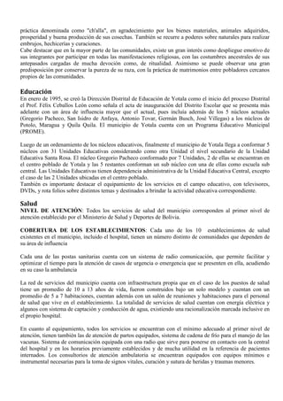 práctica denominada como "ch'alla", en agradecimiento por los bienes materiales, animales adquiridos,
prosperidad y buena producción de sus cosechas. También se recurre a poderes sobre naturales para realizar
embrujos, hechicerías y curaciones.
Cabe destacar que en la mayor parte de las comunidades, existe un gran interés como despliegue emotivo de
sus integrantes por participar en todas las manifestaciones religiosas, con las costumbres ancestrales de sus
antepasados cargadas de mucha devoción como, de ritualidad. Asimismo se puede observar una gran
predisposición por conservar la pureza de su raza, con la práctica de matrimonios entre pobladores cercanos
propios de las comunidades.
Educación
En enero de 1995, se creó la Dirección Distrital de Educación de Yotala como el inicio del proceso Distrital
el Prof. Félix Ceballos León como señala el acta de inauguración del Distrito Escolar que se presenta más
adelante con un área de influencia mayor que el actual, pues incluía además de los 5 núcleos actuales
(Gregorio Pacheco, San Isidro de Anfaya, Antonio Tovar, Germán Busch, José Villegas) a los núcleos de
Potolo, Maragua y Quila Quila. El municipio de Yotala cuenta con un Programa Educativo Municipal
(PROME).
Luego de un ordenamiento de los núcleos educativos, finalmente el municipio de Yotala llega a conformar 5
núcleos con 31 Unidades Educativas considerando como otra Unidad el nivel secundario de la Unidad
Educativa Santa Rosa. El núcleo Gregorio Pacheco conformado por 7 Unidades, 2 de ellas se encuentran en
el centro poblado de Yotala y las 5 restantes conforman un sub núcleo con una de ellas como escuela sub
central. Las Unidades Educativas tienen dependencia administrativa de la Unidad Educativa Central, excepto
el caso de las 2 Unidades ubicadas en el centro poblado.
También es importante destacar el equipamiento de los servicios en el campo educativo, con televisores,
DVDs, y rota folios sobre distintos temas y destinados a brindar la actividad educativa correspondiente.
Salud
NIVEL DE ATENCIÓN: Todos los servicios de salud del municipio corresponden al primer nivel de
atención establecido por el Ministerio de Salud y Deportes de Bolivia.
COBERTURA DE LOS ESTABLECIMIENTOS: Cada uno de los 10 establecimientos de salud
existentes en el municipio, incluido el hospital, tienen un número distinto de comunidades que dependen de
su área de influencia
Cada una de las postas sanitarias cuenta con un sistema de radio comunicación, que permite facilitar y
optimizar el tiempo para la atención de casos de urgencia o emergencia que se presenten en ella, acudiendo
en su caso la ambulancia
La red de servicios del municipio cuenta con infraestructura propia que en el caso de los puestos de salud
tiene un promedio de 10 a 13 años de vida, fueron construidos bajo un solo modelo y cuentan con un
promedio de 5 a 7 habitaciones, cuentan además con un salón de reuniones y habitaciones para el personal
de salud que vive en el establecimiento. La totalidad de servicios de salud cuentan con energía eléctrica y
algunos con sistema de captación y conducción de agua, existiendo una racionalización marcada inclusive en
el propio hospital.
En cuanto al equipamiento, todos los servicios se encuentran con el mínimo adecuado al primer nivel de
atención, tienen también las de atención de partos equipados, sistema de cadena de frío para el manejo de las
vacunas. Sistema de comunicación equipada con una radio que sirve para ponerse en contacto con la central
del hospital y en los horarios previamente establecidos y de mucha utilidad en la referencia de pacientes
internados. Los consultorios de atención ambulatoria se encuentran equipados con equipos mínimos e
instrumental necesarias para la toma de signos vitales, curación y sutura de heridas y traumas menores.
 