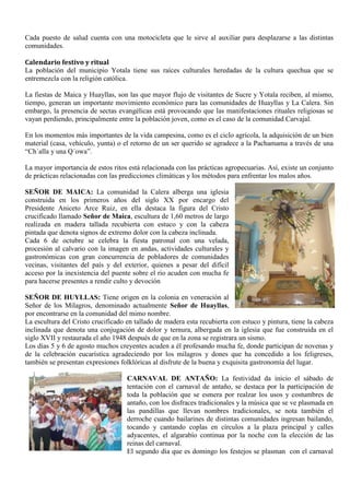 Cada puesto de salud cuenta con una motocicleta que le sirve al auxiliar para desplazarse a las distintas
comunidades.
Calendario festivo y ritual
La población del municipio Yotala tiene sus raíces culturales heredadas de la cultura quechua que se
entremezcla con la religión católica.
La fiestas de Maica y Huayllas, son las que mayor flujo de visitantes de Sucre y Yotala reciben, al mismo,
tiempo, generan un importante movimiento económico para las comunidades de Huayllas y La Calera. Sin
embargo, la presencia de sectas evangélicas está provocando que las manifestaciones rituales religiosas se
vayan perdiendo, principalmente entre la población joven, como es el caso de la comunidad Carvajal.
En los momentos más importantes de la vida campesina, como es el ciclo agrícola, la adquisición de un bien
material (casa, vehículo, yunta) o el retorno de un ser querido se agradece a la Pachamama a través de una
“Ch´alla y una Q´owa”.
La mayor importancia de estos ritos está relacionada con las prácticas agropecuarias. Así, existe un conjunto
de prácticas relacionadas con las predicciones climáticas y los métodos para enfrentar los malos años.
Señor de
SEÑOR DE MAICA: La comunidad la Calera alberga una iglesia
construida en los primeros años del siglo XX por encargo del
Presidente Aniceto Arce Ruiz, en ella destaca la figura del Cristo
crucificado llamado Señor de Maica, escultura de 1,60 metros de largo
realizada en madera tallada recubierta con estuco y con la cabeza
pintada que denota signos de extremo dolor con la cabeza inclinada.
Cada 6 de octubre se celebra la fiesta patronal con una velada,
procesión al calvario con la imagen en andas, actividades culturales y
gastronómicas con gran concurrencia de pobladores de comunidades
vecinas, visitantes del país y del exterior, quienes a pesar del difícil
acceso por la inexistencia del puente sobre el rio acuden con mucha fe
para hacerse presentes a rendir culto y devoción.
SEÑOR DE HUYLLAS: Tiene origen en la colonia en veneración al
Señor de los Milagros, denominado actualmente Señor de Huayllas,
por encontrarse en la comunidad del mimo nombre.
La escultura del Cristo crucificado en tallado de madera esta recubierta con estuco y pintura, tiene la cabeza
inclinada que denota una conjugación de dolor y ternura, albergada en la iglesia que fue construida en el
siglo XVII y restaurada el año 1948 después de que en la zona se registrara un sismo.
Los días 5 y 6 de agosto muchos creyentes acuden a él profesando mucha fe, donde participan de novenas y
de la celebración eucarística agradeciendo por los milagros y dones que ha concedido a los feligreses,
también se presentan expresiones folklóricas al disfrute de la buena y exquisita gastronomía del lugar.
CARNAVAL DE ANTAÑO: La festividad da inicio el sábado de
tentación con el carnaval de antaño, se destaca por la participación de
toda la población que se esmera por realzar los usos y costumbres de
antaño, con los disfraces tradicionales y la música que se ve plasmada en
las pandillas que llevan nombres tradicionales, se nota también el
derroche cuando bailarines de distintas comunidades ingresan bailando,
tocando y cantando coplas en círculos a la plaza principal y calles
adyacentes, el algarabío continua por la noche con la elección de las
reinas del carnaval.
El segundo día que es domingo los festejos se plasman con el carnaval
 