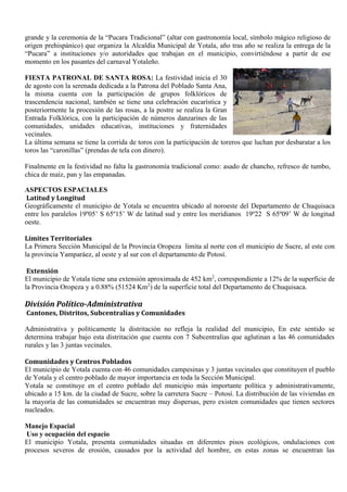 grande y la ceremonia de la “Pucara Tradicional” (altar con gastronomía local, símbolo mágico religioso de
origen prehispánico) que organiza la Alcaldía Municipal de Yotala, año tras año se realiza la entrega de la
“Pucara” a instituciones y/o autoridades que trabajan en el municipio, convirtiéndose a partir de ese
momento en los pasantes del carnaval Yotaleño.
FIESTA PATRONAL DE SANTA ROSA: La festividad inicia el 30
de agosto con la serenada dedicada a la Patrona del Poblado Santa Ana,
la misma cuenta con la participación de grupos folklóricos de
trascendencia nacional, también se tiene una celebración eucarística y
posteriormente la procesión de las rosas, a la postre se realiza la Gran
Entrada Folklórica, con la participación de números danzarines de las
comunidades, unidades educativas, instituciones y fraternidades
vecinales.
La última semana se tiene la corrida de toros con la participación de toreros que luchan por desbaratar a los
toros las “caronillas” (prendas de tela con dinero).
Finalmente en la festividad no falta la gastronomía tradicional como: asado de chancho, refresco de tumbo,
chica de maíz, pan y las empanadas.
ASPECTOS ESPACIALES
Latitud y Longitud
Geográficamente el municipio de Yotala se encuentra ubicado al noroeste del Departamento de Chuquisaca
entre los paralelos 19º05’ S 65º15’ W de latitud sud y entre los meridianos 19º22 S 65º09’ W de longitud
oeste.
Límites Territoriales
La Primera Sección Municipal de la Provincia Oropeza limita al norte con el municipio de Sucre, al este con
la provincia Yamparáez, al oeste y al sur con el departamento de Potosí.
Extensión
El municipio de Yotala tiene una extensión aproximada de 452 km2
, correspondiente a 12% de la superficie de
la Provincia Oropeza y a 0.88% (51524 Km2
) de la superficie total del Departamento de Chuquisaca.
División Político-Administrativa
Cantones, Distritos, Subcentralías y Comunidades
Administrativa y políticamente la distritación no refleja la realidad del municipio, En este sentido se
determina trabajar bajo esta distritación que cuenta con 7 Subcentralías que aglutinan a las 46 comunidades
rurales y las 3 juntas vecinales.
Comunidades y Centros Poblados
El municipio de Yotala cuenta con 46 comunidades campesinas y 3 juntas vecinales que constituyen el pueblo
de Yotala y el centro poblado de mayor importancia en toda la Sección Municipal.
Yotala se constituye en el centro poblado del municipio más importante política y administrativamente,
ubicado a 15 km. de la ciudad de Sucre, sobre la carretera Sucre – Potosí. La distribución de las viviendas en
la mayoría de las comunidades se encuentran muy dispersas, pero existen comunidades que tienen sectores
nucleados.
Manejo Espacial
Uso y ocupación del espacio
El municipio Yotala, presenta comunidades situadas en diferentes pisos ecológicos, ondulaciones con
procesos severos de erosión, causados por la actividad del hombre, en estas zonas se encuentran las
 