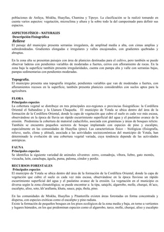 poblaciones de Anfaya, Miskha, Huayllas, Chamina y Tipoyo. La clasificación se la realizó tomando en
cuenta varios aspectos: vegetación, microclima y altura y la sobre todo la del campesinado para definir sus
espacios.
ASPECTOS FÍSICO – NATURALES
Descripción Fisiográfica
Relieve
El paisaje del municipio presenta serranías irregulares, de amplitud media a alta, con cimas amplias y
subredondeadas. Gradientes elongadas e irregulares y valles encajonados, con gradientes quebradas y
abruptas.
En la zona alta se presentan paisajes con área de planicies destinadas para el cultivo, pero también se puede
observar laderas con pendientes variables de moderadas a fuertes, cerros con afloramiento de rocas. En la
zona baja la superficie también presenta irregularidades, cuenta con pampa alta y valle con serranías bajas,
pampas sedimentarias con pendientes moderadas.
Topografía.
El municipio presenta una topografía irregular, pendientes variables que van de moderadas a fuertes, con
afloramientos rocosos en la superficie, también presenta planicies considerables con suelos aptos para la
agricultura.
FLORA
Principales especies
La cobertura vegetal se distribuye en tres principales eco-regiones o provincias fisiográficas: la Cordillera
Oriental el Subandino y la Llanura Chaqueña. El municipio de Yotala se ubica dentro del área de la
formación de la Cordillera Oriental, donde la capa de vegetación que cubre el suelo es cada vez más escasa,
observándose en la época de lluvia un rápido escurrimiento superficial del agua y el paulatino avance de la
erosión. Predomina la cobertura de matorral caducifolio, asociada con gramíneas y áreas de bosques relicto.
También se encuentra pequeños sectores de bosque implantado con especies de pino y eucalipto,
especialmente en las comunidades de Huayllas (pino). Las características físico – biológicas (fisiografía,
relieve, suelo, clima y altitud), asociada a las actividades socioeconómicas del municipio de Yotala, han
determinado la evolución de una cobertura vegetal variada, cuya tendencia depende de las actividades
antrópicas.
FAUNA
Principales especies
Se identifica la siguiente variedad de animales silvestres: zorro, comadreja, víbora, liebre, gato montés,
vizcacha, león, carachupa, águila, puma, paloma, cóndor y perdiz.
RECURSOS FORESTALES
Principales especies
El municipio de Yotala se ubica dentro del área de la formación de la Cordillera Oriental, donde la capa de
vegetación que cubre el suelo es cada vez más escasa, observándose en la época lluviosa un rápido
escurrimiento superficial del agua y el paulatino avance de la erosión. La vegetación en el municipio es
diversa según la zona climatológica; se puede encontrar a: la tipa, satajchi, algarrobo, molle, churqui, th’aco,
eucalipto, aliso, soto, kh’arallanta, khatu, sauce, paja, thola, pino.
En las comunidades de Miskha, Huayllas y Pitantorilla existen áreas forestadas en forma concentrada y
dispersa, con especies exóticas como el eucalipto y pino radiata.
Existe la formación de pequeños bosques en los pisos ecológicos de la zona media y baja, en torno a vertientes
y lugares húmedos, en los que predominan especies como el algarrobo, tarco, molle, churqui, aliso y eucalipto
 