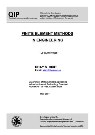FINITE ELEMENT METHODS
IN ENGINEERING
(Lecture Notes)
UDAY S. DIXIT
E-mail: uday@iitg.ernet.in
Department of Mechanical Engineering
Indian Institute of Technology Guwahati
Guwahati – 781039, Assam, India
May 2007
 