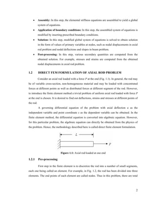 • Assembly: In this step, the elemental stiffness equations are assembled to yield a global
system of equations.
• Application of boundary conditions: In this step, the assembled system of equations is
modified by inserting prescribed boundary conditions.
• Solution: In this step, modified global system of equations is solved to obtain solution
in the form of values of primary variables at nodes, such as nodal displacements in axial
rod problem and nodal deflections and slopes in beam problem.
• Post-processing: In this step, various secondary quantities are computed from the
obtained solution. For example, stresses and strains are computed from the obtained
nodal displacements in axial rod problem.
1.2 DIRECT FEM FORMULATION OF AXIAL ROD PROBLEM
Consider an axial rod loaded with a force P at the end (Fig. 1.1). In general, the rod may
be of variable cross-section, non-homogeneous material and may be loaded with concentrated
forces at different points as well as distributed forces at different segment of the rod. However,
to introduce the finite element method a trivial problem of uniform axial rod loaded with force P
at the end is chosen. It is desired to find out deflections, strains and stresses at different points of
the rod.
A governing differential equation of the problem with axial deflection u as the
independent variable and point coordinate x as the dependent variable can be obtained. In the
finite element method, the differential equation is converted into algebraic equation. However,
for this particular problem, the algebraic equation can directly be obtained from the physics of
the problem. Hence, the methodology described here is called direct finite element formulation.
Figure 1.1: Axial rod loaded at one end
1.2.1 Pre-processing
First step in the finite element is to discretize the rod into a number of small segments,
each one being called an element. For example, in Fig. 1.2, the rod has been divided into three
elements. The end points of each element are called nodes. Thus in this problem, there are total
2
 