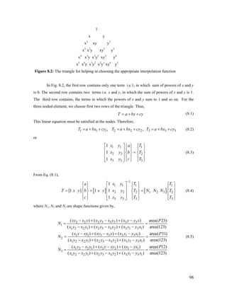 1
x y
x2
xy y2
x3
x2
y xy2
y3
x4
x3
y x2
y2
xy3
y4
x5
x4
y x3
y2
x2
y3
xy4
y5
Figure 8.2: The triangle for helping in choosing the appropriate interpolation function
In Fig. 8.2, the first row contains only one term i.e.1, in which sum of powers of x and y
is 0. The second row contains two terms i.e. x and y, in which the sum of powers of x and y is 1.
The third row contains, the terms in which the powers of x and y sum to 1 and so on. For the
three noded element, we choose first two rows of the triangle. Thus,
T a bx cy= + + (8.1)
This linear equation must be satisfied at the nodes. Therefore,
1 1 1 2 2 2 3 3, ,T a bx cy T a bx cy T a bx cy= + + = + + = + + 3 (8.2)
or
1 1 1
2 2 2
3 3 3
1
1
1
x y Ta
x y b T
cx y T
⎡ ⎤ ⎧⎧ ⎫ ⎫
⎪ ⎪ ⎪ ⎪⎢ ⎥ =⎨ ⎬ ⎨ ⎬⎢ ⎥
⎪ ⎪ ⎪ ⎪⎢ ⎥ ⎩ ⎭⎣ ⎦ ⎩ ⎭
(8.3)
From Eq. (8.1),
[ ] [ ]
1
1 1 1 1
2 2 2 1 2 3 2
3 3 3 3
1
[1 ] 1 1
1
x y T Ta
T x y b x y x y T N N N T
c x y T T
−
⎡ ⎤ ⎧ ⎫ ⎧ ⎫⎧ ⎫
⎪ ⎪ ⎪ ⎪ ⎪ ⎪⎢ ⎥= = =⎨ ⎬ ⎨ ⎬ ⎨ ⎬⎢ ⎥
⎪ ⎪ ⎪ ⎪ ⎪ ⎪⎢ ⎥⎩ ⎭ ⎣ ⎦ ⎩ ⎭ ⎩ ⎭
(8.4)
where N1, N2 and N3 are shape functions given by,
2 2 2 3 3 2 3 3
1
1 2 2 1 2 3 3 2 3 1 3 1
1 1 3 3 3 1 3 1
2
1 2 2 1 2 3 3 2 3 1 3 1
1 2 2 1 2 2
3
( ) ( ) ( ) area( 23)
( ) ( ) ( ) area(123)
( ) ( ) ( ) area( 31)
( ) ( ) ( ) area(123)
( ) ( )
xy x y x y x y x y y x P
N
x y x y x y x y x y y x
x y xy xy x y x y y x P
N
x y x y x y x y x y y x
x y x y x y xy
N
− + − + −
= =
− + − + −
− + − + −
= =
− + − + −
− + −
= 1 1
1 2 2 1 2 3 3 2 3 1 3 1
( ) area( 12)
( ) ( ) ( ) area(123)
xy yx P
x y x y x y x y x y y x
+ −
=
− + − + −
(8.5)
98
 