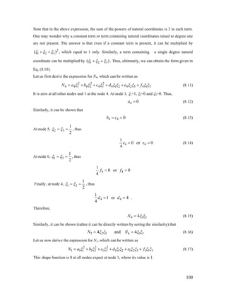 Note that in the above expression, the sum of the powers of natural coordinates is 2 in each term.
One may wonder why a constant term or term containing natural coordinates raised to degree one
are not present. The answer is that even if a constant term is present, it can be multiplied by
2
1 2 3( )ξ ξ ξ+ + , which equal to 1 only. Similarly, a term containing a single degree natural
coordinate can be multiplied by 1 2 3( )ξ ξ ξ+ + . Thus, ultimately, we can obtain the form given in
Eq. (8.10).
Let us first derive the expression for N4, which can be written as
2 2 2
4 4 1 4 2 4 3 4 1 2 4 2 3 4 1N a b c d e f 3ξ ξ ξ ξ ξ ξ ξ ξ ξ= + + + + + (8.11)
It is zero at all other nodes and 1 at the node 4. At node 1, ξ1=1, ξ2=0 and ξ3=0. Thus,
4 0a = (8.12)
Similarly, it can be shown that
4 4 0b c= = (8.13)
At node 5, 2 3
1
2
ξ ξ= = , thus
4 4
1
0 or 0
4
e e= = (8.14)
At node 6, 1 3
1
2
ξ ξ= = , thus
4 4
1
0 or 0
4
f f= =
Finally, at node 4, 1 2
1
2
ξ ξ= = , thus
4 4
1
1 or 4
4
d d= = .
Therefore,
4 14N 2ξ ξ= (8.15)
Similarly, it can be shown (rather it can be directly written by noting the similarity) that
5 2 3 6 14 and 4N N 3ξ ξ ξ ξ= = (8.16)
Let us now derive the expression for N1, which can be written as
2 2 2
1 1 1 1 2 1 3 1 1 2 1 2 3 1 1 3N a b c d e fξ ξ ξ ξ ξ ξ ξ ξ= + + + + + ξ (8.17)
This shape function is 0 at all nodes expect at node 1, where its value is 1.
100
 