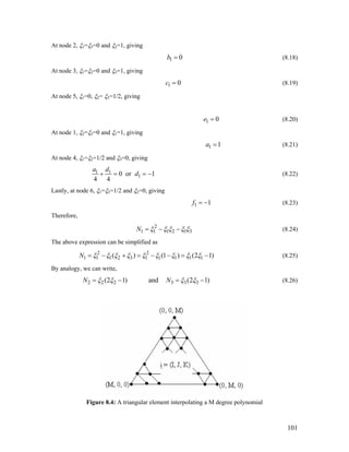 At node 2, ξ1=ξ3=0 and ξ2=1, giving
1 0b = (8.18)
At node 3, ξ1=ξ2=0 and ξ3=1, giving
1 0c = (8.19)
At node 5, ξ1=0, ξ2= ξ3=1/2, giving
1 0e = (8.20)
At node 1, ξ2=ξ3=0 and ξ1=1, giving
1 1a = (8.21)
At node 4, ξ1=ξ2=1/2 and ξ3=0, giving
1 1
10 or 1
4 4
a d
d+ = = − (8.22)
Lastly, at node 6, ξ1=ξ3=1/2 and ξ2=0, giving
1 1f = − (8.23)
Therefore,
2
1 1 1 2 1N 3ξ ξ ξ ξ ξ= − − (8.24)
The above expression can be simplified as
2 2
1 1 1 2 3 1 1 1 1 1( ) (1 ) (2N ξ ξ ξ ξ ξ ξ ξ ξ ξ= − + = − − = −1) (8.25)
By analogy, we can write,
2 2 2 3 3 3(2 1) and (2 1)N Nξ ξ= − = −ξ ξ (8.26)
Figure 8.4: A triangular element interpolating a M degree polynomial
101
 