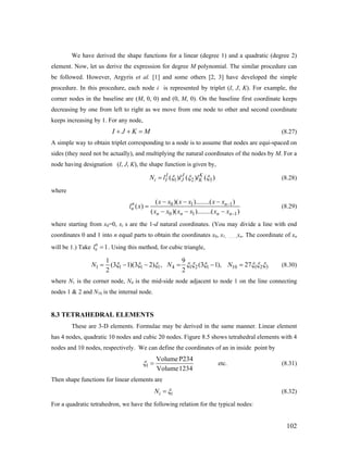 We have derived the shape functions for a linear (degree 1) and a quadratic (degree 2)
element. Now, let us derive the expression for degree M polynomial. The similar procedure can
be followed. However, Argyris et al. [1] and some others [2, 3] have developed the simple
procedure. In this procedure, each node i is represented by triplet (I, J, K). For example, the
corner nodes in the baseline are (M, 0, 0) and (0, M, 0). On the baseline first coordinate keeps
decreasing by one from left to right as we move from one node to other and second coordinate
keeps increasing by 1. For any node,
(8.27)I J K M+ + =
A simple way to obtain triplet corresponding to a node is to assume that nodes are equi-spaced on
sides (they need not be actually), and multiplying the natural coordinates of the nodes by M. For a
node having designation (I, J, K), the shape function is given by,
1 2( ) ( ) ( )I J K
i I J KN l l l 3ξ ξ ξ= (8.28)
where
0 1 1
0 1
( )( )........( )
( )
( )( )........( )
n n
n
n n n n
x x x x x x
l x
x x x x x x
−
1−
− − −
=
− − −
(8.29)
where starting from x0=0, xi s are the 1-d natural coordinates. (You may divide a line with end
coordinates 0 and 1 into n equal parts to obtain the coordinates x0, x1, …….,xn. The coordinate of xn
will be 1.) Take . Using this method, for cubic triangle,0
0 1l =
1 1 1 1 4 1 2 1 10 1
1 9
(3 1)(3 2) , (3 1), 27
2 2
N N N 2 3ξ ξ ξ ξ ξ ξ ξ ξ= − − = − = ξ (8.30)
where N1 is the corner node, N4 is the mid-side node adjacent to node 1 on the line connecting
nodes 1 & 2 and N10 is the internal node.
8.3 TETRAHEDRAL ELEMENTS
These are 3-D elements. Formulae may be derived in the same manner. Linear element
has 4 nodes, quadratic 10 nodes and cubic 20 nodes. Figure 8.5 shows tetrahedral elements with 4
nodes and 10 nodes, respectively. We can define the coordinates of an in inside point by
1
VolumeP234
Volume1234
ξ = etc. (8.31)
Then shape functions for linear elements are
iN iξ= (8.32)
For a quadratic tetrahedron, we have the following relation for the typical nodes:
102
 