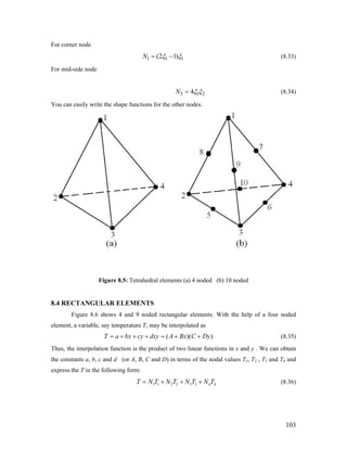 For corner node
1 1(2 1)N 1ξ ξ= − (8.33)
For mid-side node
5 14N 2ξ ξ= (8.34)
You can easily write the shape functions for the other nodes.
Figure 8.5: Tetrahedral elements (a) 4 noded (b) 10 noded
8.4 RECTANGULAR ELEMENTS
Figure 8.6 shows 4 and 9 noded rectangular elements. With the help of a four noded
element, a variable, say temperature T, may be interpolated as
( )(T a bx cy dxy A Bx C Dy= + + + = + + ) (8.35)
Thus, the interpolation function is the product of two linear functions in x and y . We can obtain
the constants a, b, c and d (or A, B, C and D) in terms of the nodal values T1, T2 , T3 and T4 and
express the T in the following form:
1 1 2 2 3 3 4 4T N T N T N T N T= + + + (8.36)
103
 