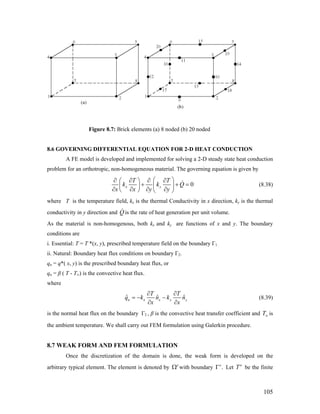 Figure 8.7: Brick elements (a) 8 noded (b) 20 noded
8.6 GOVERNING DIFFERENTIAL EQUATION FOR 2-D HEAT CONDUCTION
A FE model is developed and implemented for solving a 2-D steady state heat conduction
problem for an orthotropic, non-homogeneous material. The governing equation is given by
0x y
T T
k k
x x y y
⎛ ⎞∂ ∂ ∂ ∂⎛ ⎞
Q+ + =⎜ ⎟⎜ ⎟
∂ ∂ ∂ ∂⎝ ⎠ ⎝ ⎠
(8.38)
where T is the temperature field, kx is the thermal Conductivity in x direction, ky is the thermal
conductivity in y direction and Q is the rate of heat generation per unit volume.
As the material is non-homogenous, both kx and ky are functions of x and y. The boundary
conditions are
i. Essential: T = T *(x, y), prescribed temperature field on the boundary Г1 .
ii. Natural: Boundary heat flux conditions on boundary Г2.
qn = q*( x, y) is the prescribed boundary heat flux, or
qn = β ( T - T∞) is the convective heat flux.
where
ˆ ˆn x x y
T T
q k n k ˆyn
x x
∂ ∂
= − −
∂ ∂
(8.39)
is the normal heat flux on the boundary Г2 , β is the convective heat transfer coefficient and T∞ is
the ambient temperature. We shall carry out FEM formulation using Galerkin procedure.
8.7 WEAK FORM AND FEM FORMULATION
Once the discretization of the domain is done, the weak form is developed on the
arbitrary typical element. The element is denoted by e
Ω with boundary .e
Γ Let be the finitee
T
105
 