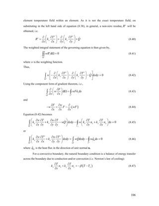 element temperature field within an element. As it is not the exact temperature field, on
substituting in the left hand side of equation (8.38), in general, a non-zero residue, e
R will be
obtained, i.e.
e e
e
x y
T T
R k k
x x y y
⎛ ⎞ ⎛ ⎞∂ ∂ ∂ ∂
= +⎜ ⎟ ⎜ ⎟
∂ ∂ ∂ ∂⎝ ⎠ ⎝ ⎠
Q+
0
(8.40)
The weighted integral statement of the governing equation is then given by,
(8.41)d
e
e
wR
Ω
Ω =∫∫
where w is the weighting function.
Thus,
d d 0
e
e e
x y
T T
w k k Q x y
x x y yΩ
⎡ ⎤⎛ ⎞ ⎛ ⎞∂ ∂ ∂ ∂
− − −⎢ ⎜ ⎟ ⎜ ⎟
∂ ∂ ∂ ∂⎝ ⎠ ⎝ ⎠⎣ ⎦
∫ =⎥ (8.42)
Using the component form of gradient theorem, i.e.,
ˆd
e e
x
F
w w
x xΩ Γ
∂ ∂⎛ ⎞
Ω =⎜ ⎟
∂ ∂⎝ ⎠
∫ ∫ dFn s (8.43)
and
(
F w
w F )wF
x x x
∂ ∂ ∂
− = −
∂ ∂ ∂
(8.44)
Equation (8.42) becomes
d d d 0
e
e
x y x x y y
w T w T T T
k k wQ x y w k n k n s
x x y y x xΓΩ
⎛ ⎞∂ ∂ ∂ ∂ ∂ ∂⎛ ⎞
+ − − +⎜ ⎟ ⎜
∂ ∂ ∂ ∂ ∂ ∂⎝ ⎠⎝ ⎠
∫ ∫ =⎟ (8.45)
or
ˆd d d d d 0
e e e
e e
x x n
w T w T
k k x y wQ x y wq s
x x y yΩ Ω
⎛ ⎞∂ ∂ ∂ ∂
+ = −⎜ ⎟
∂ ∂ ∂ ∂⎝ ⎠
∫ ∫
Γ
=∫ (8.46)
where is the heat flux in the direction of unit normal n.ˆnq
For a convective boundary, the natural boundary condition is a balance of energy transfer
across the boundary due to conduction and/or convection (i.e. Newton’s law of cooling):
(x x y y
T T
k n k n T T )
x x
β ∞
∂ ∂
+ = − −
∂ ∂
(8.47)
106
 