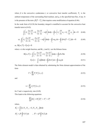 where β is the convective conductance ( or convective heat transfer coefficient), T is the
ambient temperature of the surrounding fluid medium, and qn is the specified heat flux, if any. It
is the presence of the term
∞
( )T Tβ ∞− that requires some modification of equation (8.46).
In the weak form of (8.38) the boundary integral is modified to account for the convective heat
transfer term in (8.45):
d d d 0
e
e
x y x x y y
w T w T T T
k k wQ x y w k n k n s
x x y y x xΓΩ
⎛ ⎞∂ ∂ ∂ ∂ ∂ ∂⎛ ⎞
+ − − +⎜ ⎟ ⎜ ⎟
∂ ∂ ∂ ∂ ∂ ∂⎝ ⎠⎝ ⎠
∫ ∫ = (8.48)
or, ( )
1 2
d d d d 0
e
e e
x y n
w T w T
k k wQ x y wq s w T T s
x x y y
β ∞
Γ ΓΩ
⎛ ⎞∂ ∂ ∂ ∂
+ − − + −⎜ ⎟
∂ ∂ ∂ ∂⎝ ⎠
∫ ∫ ∫ = (8.49)
or, ( ) ( )B , l 0w T w− =
where w is the weight function, and B(.,.) and l(.) are the bilinear forms
( )
e
B , d d d
e
x y
w T w T
w T k k x y wT s
x x y y
β
Ω Γ
⎛ ⎞∂ ∂ ∂ ∂
= + +⎜ ⎟
∂ ∂ ∂ ∂⎝ ⎠
∫ ∫
ds
(8.50)
( )l d d d
e e e
xw wQ x y wT s wqβ ∞
Ω Γ Γ
= + +∫ ∫ ∫ (8.51)
The finite element model is then obtained by substituting the finite element approximation of the
form
(
1
,
n
e e
j j
j
T T N x
=
= ∑ )y
)y
e
y
ds
(8.52)
and
(
1
,
n
e e
j j
j
w w N x
=
= ∑ (8.53)
for T and w respectively, into (8.49).
This leads to the following equations:
( )
1
n
e e e e
ij ij j i i
j
K H T F P
=
+ = +∑ (8.54)
where,
( ), , , , d d
e
e
ij x i x j x y i y j yK k N N k N N x
Ω
= +∫
e
d ,
e
e e e e
ij i j i iH N N s P N Tβ β ∞
Γ Γ
= =∫ ∫
107
 