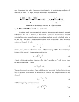 three elements and four nodes. Each element is designated by its two nodes and coordinates of
each node are stored. This step is called pre-processing or mesh generation.
Figure 1.2: (a) Discretization of the rod (b) A typical element
1.2.2 Elemental stiffness matrix and load vector
In order to obtain governing algebraic equations, deflection in each element is assumed
to be linear. This will be indeed so, if the element is composed of homogeneous material
following Hook’s law, has uniform cross-sectional area and loads are only point loads acting at
the ends. Fig. 1.2(b) shows a general element, with end nodes designated by i and j. The tensile
strain in the element is given by,
h
uu ij
t
−
=ε (1.1)
where ui and uj are axial deflections at nodes i and j respectively and h is the element length
(equal to L/3 in this case). Corresponding tensile stress is
h
uu
E
ij
t
−
=σ (1.2)
where E is the Young’s modulus of elasticity. The force Fj applied at the j th
node is stress times
the cross-sectional area, A. Hence,
j
ij
F
h
uu
AE =
−
(1.3)
Thus, a relationship between force Fj and nodal deflections is obtained. Similar relation between
force Fi and nodal deflections can be obtained in the following. The compressive strain, in the
element is
h
uu ji
c
−
=ε (1.4)
and the corresponding compressive stress is
h
uu
E ji
c
−
=σ (1.5)
3
 