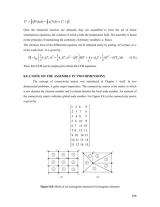 d d de e
i i x i iF QN x y q N s f Q= + ≡∫ ∫
e e
i+
Once the elemental matrices are obtained, they are assembled to form the set of linear
simultaneous equations, the solution of which yields the temperature field. The assembly is based
on the principle of maintaining the continuity of primary variables i.e. fluxes.
The variation form of the differential equation can be obtained easily by putting δT in place of w
in the weak form. It is given by,
2 2 21 1 1
ˆ( , ) ( , ) d ( )d
2 2 2
e
e
e
x y nk T x k T y QT q T hT hTT s
Γ
∞Ω
⎡ ⎤
∏ = + − Ω + − + −∫ ∫⎢ ⎥⎣ ⎦
(8.55)
Then, Ritz FEM can be employed to obtain the FEM equations.
8.8 A NOTE ON THE ASSEMBLY IN TWO DIMENSIONS
The concept of connectivity matrix was introduced in Chapter 1 itself. In two
dimensional problems, it gains major importance. The connectivity matrix is the matrix in which
a row denotes the element number and a column denotes the local node number. An element of
the connectivity matrix indicates global node number. For Figure 8.8 (a) the connectivity matrix
is given by
1 2 6 5
2 3 7 6
3 4 8 7
5 6 10 9
6 7 11 10
7 8 12 11
9 10 14 13
10 11 15 14
11 12 16 15
⎡ ⎤
⎢ ⎥
⎢ ⎥
⎢ ⎥
⎢ ⎥
⎢ ⎥
⎢ ⎥
⎢ ⎥
⎢ ⎥
⎢ ⎥
⎢ ⎥
⎢ ⎥
⎢ ⎥
⎣ ⎦
Figure 8.8: Mesh of (a) rectangular elements (b) triangular elements
108
 