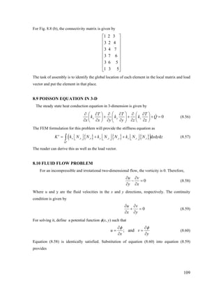 For Fig. 8.8 (b), the connectivity matrix is given by
1 2 3
3 2 4
3 4 7
3 7 6
3 6 5
1 3 5
⎡ ⎤
⎢ ⎥
⎢ ⎥
⎢ ⎥
⎢ ⎥
⎢ ⎥
⎢ ⎥
⎢ ⎥
⎣ ⎦
The task of assembly is to identify the global location of each element in the local matrix and load
vector and put the element in that place.
8.9 POISSON EQUATION IN 3-D
The steady state heat conduction equation in 3-dimension is given by
0x y z
T T T
k k k
x x y y z z
⎛ ⎞∂ ∂ ∂ ∂ ∂ ∂⎛ ⎞ ⎛ ⎞
Q+ + +⎜ ⎟⎜ ⎟ ⎜ ⎟
∂ ∂ ∂ ∂ ∂ ∂⎝ ⎠ ⎝ ⎠⎝ ⎠
= (8.56)
The FEM formulation for this problem will provide the stiffness equation as
{ } { } { }( ), , , , , , d d d
e
e
x x x y y y z z zK k N N k N N k N N x y z
Ω
⎢ ⎥⎢ ⎥ ⎢ ⎥= + +⎣ ⎦ ⎣ ⎦⎣ ⎦∫ (8.57)
The reader can derive this as well as the load vector.
8.10 FLUID FLOW PROBLEM
For an incompressible and irrotational two-dimensional flow, the vorticity is 0. Therefore,
0
u v
y x
∂ ∂
− =
∂ ∂
(8.58)
Where u and y are the fluid velocities in the x and y directions, respectively. The continuity
condition is given by
0
u v
x y
∂ ∂
+ =
∂ ∂
(8.59)
For solving it, define a potential function φ(x, y) such that
; andu v
x y
φ φ∂ ∂
= =
∂ ∂
(8.60)
Equation (8.58) is identically satisfied. Substitution of equation (8.60) into equation (8.59)
provides
109
 