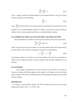 2 2
2 2
0
x y
φ φ∂ ∂
+ =
∂ ∂
(8.61)
This is a Laplace equation and FEM formulation can be obtained similar to the case of steady-
state heat conduction. At any boundary,
nv
n
φ∂
=
∂
(8.62)
where
n
φ∂
∂
denotes the derivative of velocity potential in the direction of unit normal vector to the
boundary. This is a natural boundary condition. In addition, at one point, one need to provide an
arbitrary value of velocity potential, which forms an essential boundary condition.
8.11 TORSION OF CIRCULAR AND NONCIRCULAR CROSS-SECTION
The torsional behavior of a shaft of a circular and non-circular cross-section is governed by
2 2
2 2
2G
x y
φ φ
θ
∂ ∂
0+ + =
∂ ∂
(8.63)
where θ is the angle of twist per unit length, G is the shear modulus of the shaft material and φ is
the stress function. The shear stress components at any point can be calculated as
;zx zy
y x
φ φ
τ τ
∂ ∂
= = −
∂ ∂
(8.64)
The boundary condition on φ is that it is zero on the boundary of the shaft. Thus, the problem is
similar to heat conduction problem with heat generation and prescribed temperature on the
boundary.
8.12 SUMMARY
In this chapter an introduction to 2-D and 3-D FEM is provided. We have limited our
discussion to Laplace and Poisson equations in this chapter. In this chapter, we have used simple
types of elements. More details of FEM formulation with isoparametric elements will be provided
in the next chapter.
REFERENCES
1. J.H. Argyris, I. Fried, and D.W. Scharpf, ‘The TET 20 and the TEA 8 elements for the matrix
displacement method,’ Aero. J., 72, 618-25, 1968.
110
 