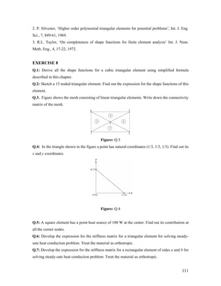 2. P. Silvester, ‘Higher order polynomial triangular elements for potential problems’, Int. J. Eng.
Sci., 7, 849-61, 1969.
3. R.L. Taylor, ‘On completeness of shape functions for finite element analysis’ Int. J. Num.
Meth. Eng., 4, 17-22, 1972.
EXERCISE 8
Q.1: Derive all the shape functions for a cubic triangular element using simplified formula
described in this chapter.
Q.2: Sketch a 15 noded triangular element. Find out the expression for the shape functions of this
element.
Q.3. Figure shows the mesh consisting of linear triangular elements. Write down the connectivity
matrix of the mesh.
Figure: Q.3
Q.4: In the triangle shown in the figure a point has natural coordinates (1/3, 1/3, 1/3). Find out its
x and y coordinates.
Figure: Q.4
Q.5: A square element has a point heat source of 100 W at the center. Find out its contribution at
all the corner nodes.
Q.6: Develop the expression for the stiffness matrix for a triangular element for solving steady-
sate heat conduction problem. Treat the material as orthotropic.
Q.7: Develop the expression for the stiffness matrix for a rectangular element of sides a and b for
solving steady-sate heat conduction problem. Treat the material as orthotropic.
111
 