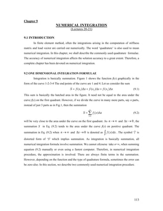 Chapter 9
NUMERICAL INTEGRATION
(Lectures 20-21)
9.1 INTRODUCTION
In finite element method, often the integrations arising in the computation of stiffness
matrix and load vector are carried out numerically. The word ‘quadrature’ is also used to mean
numerical integration. In this chapter, we shall describe the commonly used quadrature formulae.
The accuracy of numerical integration affects the solution accuracy to a great extent. Therefore, a
complete chapter has been devoted on numerical integration.
9.2 ONE DIMENSIONAL INTEGRATION FORMULAE
Integration is basically summation. Figure 1 shows the function f(x) graphically in the
form of the curve 1-2-3-4 The end points of the curve are 1 and 4. Let us consider the sum
1 2 3( ) ( ) ( )S f x x f x x f x x= Δ + Δ + Δ (9.1)
This sum is basically the hatched area in the figure. It need not be equal to the area under the
curve f(x) on the first quadrant. However, if we divide the curve in many more parts, say n parts,
instead of just 3 parts as in Fig.1, then the summation
1
( )
n
i
i
S f x
=
x= Δ∑ (9.2)
will be very close to the area under the curve on the first quadrant. As n and , the
summation S in Eq. (9.2) tends to the area under the curve f(x) on positive quadrant. The
summation in Eq. (9.2) when n and
→ ∞ 0xΔ →
→ ∞ 0xΔ → is denoted as ( )df x x∫ . The symbol ‘∫’ is
distorted form of ‘S’ which implies summation. As integration is basically summation, all
numerical integration formula involve summation. We cannot ofcourse take n=∞, when summing
equation (9.2) manually or even using a fastest computer. Therefore, in numerical integration
procedure, the approximation is involved. There are always finite terms in the summation.
However, depending on the function and the type of quadrature formula, sometimes the error can
be zero also. In this section, we describe two commonly used numerical integration procedure.
113
 