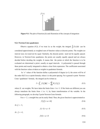 Figure 9.1: The plot of function f(x) and illustration of the concept of integration
9.2.1 Newton-Cotes quadrature
Observe equation (9.2), if we treat Δx as the weight, the integral ( )df x x∫ can be
considered approximately as weighted sum of function values at discrete points. The weights (or
interval sizes Δx) need not be equal. Similarly, the discrete points need not be equally spaced.
However, in Newton-Cotes quadrature, the points are usually equally spaced and are always
decided before deciding the weights. It means that the points at which the function is to be
evaluated are determined a priori, usually at equal intervals. A polynomial is passed through
these points and exactly integrated to obtain a close form expression. The coefficients associated
with the function values at taken as weights in quadrature formula.
As ‘n’ values of the function define a polynomial of degree (n-1), the errors will be of
the order O(∆n
) in a n-point formula, where ∆ is the point spacing. For a general n point Newton-
Cotes ‘quadrature’ formula, the integral can be written as
( ) ( )
1
1
1
d =
n
i i
i
I f H fξ ξ
−
=
= ∑∫ ξ (9.3)
where Hi are weights. We have taken the limits from -1 to +1. If the limits are different you can
always transform the limits from -1 to +1, by linear transformation of the variable. In the
following paragraph, we develop 2-point Newton-Cotes formula.
For n = 2, a straight line can be easily fitted. Thus, the given function is approximated as
( )f a bξ ξ= + (9.4)
At 1,ξ = −
( 1)f a b− = − (9.5)
At 1,ξ = +
(1)f a b= + (9.6)
114
 