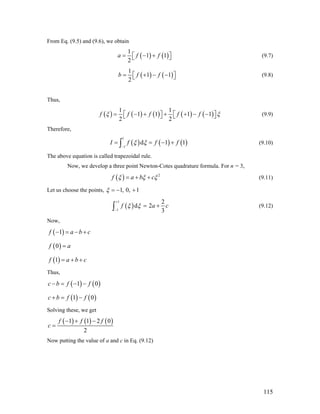 From Eq. (9.5) and (9.6), we obtain
( ) ( )
1
1 1
2
a f f= − +⎡ ⎤⎣ ⎦ (9.7)
( ) ( )
1
1
2
b f f= + − −1⎡ ⎤⎣ ⎦ (9.8)
Thus,
( ) ( ) ( ) ( ) ( )
1 1
1 1 1 1
2 2
f f f f fξ ξ= − + + + − −⎡ ⎤ ⎡⎣ ⎦ ⎣ ⎤⎦
1
(9.9)
Therefore,
( ) ( ) ( )
1
1
d 1I f fξ ξ
−
= = − +∫ f (9.10)
The above equation is called trapezoidal rule.
Now, we develop a three point Newton-Cotes quadrature formula. For n = 3,
( ) 2
f a b cξ ξ ξ= + + (9.11)
Let us choose the points, 1, 0, 1ξ = − +
( )
1
1
2
d 2
3
f aξ ξ
+
−
= +∫ c (9.12)
Now,
( )1f a b c− = − +
( )0f a=
( )1f a b c= + +
Thus,
( ) ( )1 0c b f f− = − −
( ) ( )1 0c b f f+ = −
Solving these, we get
( ) ( ) ( )1 1 2
2
f f f
c
− + −
=
0
Now putting the value of a and c in Eq. (9.12)
115
 