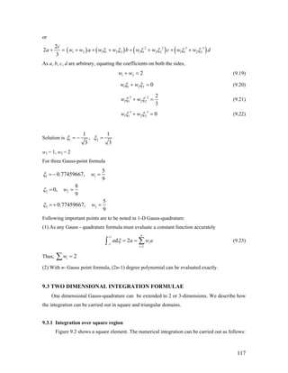or
( ) ( ) ( ) (2 2 3 3
1 2 1 1 2 2 1 1 2 2 1 1 2 2
2
2
3
c
a w w a w w b w w c w wξ ξ ξ ξ ξ ξ+ = + + + + + + + )d
As a, b, c, d are arbitrary, equating the coefficients on both the sides,
1 2 2w w+ = (9.19)
1 1 2 2 0w wξ ξ+ = (9.20)
2 2
1 1 2 2
2
3
w wξ ξ+ = (9.21)
3 3
1 1 2 2 0w wξ ξ+ = (9.22)
Solution is 1 2
1 1
,
3 3
ξ ξ= − =
w1 = 1, w2 = 2
For three Gauss-point formula
1 1
2 2
3 3
5
0.77459667,
9
8
0,
9
5
0.77459667,
9
w
w
w
ξ
ξ
ξ
=− =
= =
=+ =
Following important points are to be noted in 1-D Gauss-quadrature:
(1) As any Gauss - quadrature formula must evaluate a constant function accurately
1
1
1
d 2
n
i
i
a a wξ
+
−
=
= = a∑∫ (9.23)
Thus, 2iw =∑
(2) With n- Gauss point formula, (2n-1) degree polynomial can be evaluated exactly.
9.3 TWO DIMENSIONAL INTEGRATION FORMULAE
One dimensional Gauss-quadrature can be extended to 2 or 3-dimensions. We describe how
the integration can be carried out in square and triangular domains.
9.3.1 Integration over square region
Figure 9.2 shows a square element. The numerical integration can be carried out as follows:
117
 