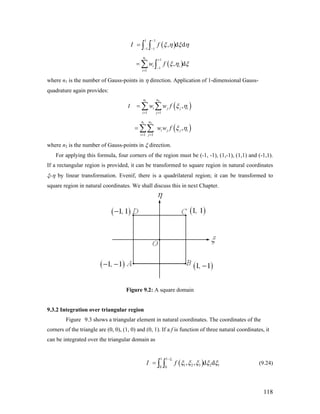 ( )
1 1
1 1
, d dI f ξ η ξ η
−
− −
= ∫ ∫
( )
1 1
1
1
, d
n
i i
i
w f ξ η ξ
+
−
=
= ∑ ∫
where n1 is the number of Gauss-points in η direction. Application of 1-dimensional Gauss-
quadrature again provides:
I ( )
1 2
1 1
,
n n
i j j
i j
w w f iξ η
= =
= ∑ ∑
( )
1 2
1 1
,
n n
i j j i
i j
w w f ξ η
= =
= ∑∑
where n2 is the number of Gauss-points in ξ direction.
For applying this formula, four corners of the region must be (-1, -1), (1,-1), (1,1) and (-1,1).
If a rectangular region is provided, it can be transformed to square region in natural coordinates
ξ-η by linear transformation. Evenif, there is a quadrilateral region; it can be transformed to
square region in natural coordinates. We shall discuss this in next Chapter.
Figure 9.2: A square domain
9.3.2 Integration over triangular region
Figure 9.3 shows a triangular element in natural coordinates. The coordinates of the
corners of the triangle are (0, 0), (1, 0) and (0, 1). If a f is function of three natural coordinates, it
can be integrated over the triangular domain as
( )
11 1
1 2 3 2 10 0
, , d dI f
ξ
ξ ξ ξ ξ ξ
−
= ∫ ∫ (9.24)
118
 