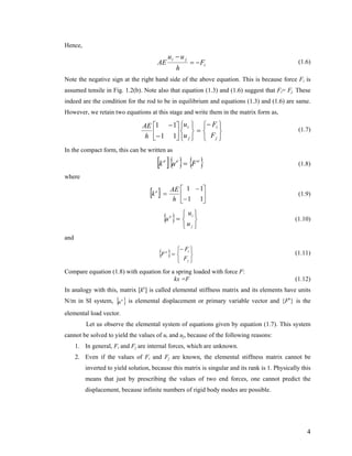 Hence,
i
ji
F
h
uu
AE −=
−
(1.6)
Note the negative sign at the right hand side of the above equation. This is because force Fi is
assumed tensile in Fig. 1.2(b). Note also that equation (1.3) and (1.6) suggest that Fi= Fj. These
indeed are the condition for the rod to be in equilibrium and equations (1.3) and (1.6) are same.
However, we retain two equations at this stage and write them in the matrix form as,
⎭
⎬
⎫
⎩
⎨
⎧−
=
⎭
⎬
⎫
⎩
⎨
⎧
⎥
⎦
⎤
⎢
⎣
⎡
−
−
j
i
j
i
F
F
u
u
h
AE
11
11
(1.7)
In the compact form, this can be written as
[ ]{ } { }eee
Fuk = (1.8)
where
[ ] ⎥
⎦
⎤
⎢
⎣
⎡
−
−
=
11
11
h
AE
ke
(1.9)
{ } (1.10)
⎭
⎬
⎫
⎩
⎨
⎧
=
j
ie
u
u
u
and
{ } (1.11)
⎭
⎬
⎫
⎩
⎨
⎧−
=
j
ie
F
F
F
Compare equation (1.8) with equation for a spring loaded with force F:
kx =F (1.12)
In analogy with this, matrix [ke
] is called elemental stiffness matrix and its elements have units
N/m in SI system, { }e
u is elemental displacement or primary variable vector and {Fe
} is the
elemental load vector.
Let us observe the elemental system of equations given by equation (1.7). This system
cannot be solved to yield the values of ui and uj, because of the following reasons:
1. In general, Fi and Fj are internal forces, which are unknown.
2. Even if the values of Fi and Fj are known, the elemental stiffness matrix cannot be
inverted to yield solution, because this matrix is singular and its rank is 1. Physically this
means that just by prescribing the values of two end forces, one cannot predict the
displacement, because infinite numbers of rigid body modes are possible.
4
 