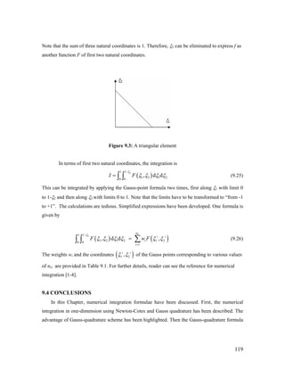 Note that the sum of three natural coordinates is 1. Therefore, ξ3 can be eliminated to express f as
another function F of first two natural coordinates.
Figure 9.3: A triangular element
In terms of first two natural coordinates, the integration is
( )
21 1
1 2 1 20 0
, d dI F
ξ
ξ ξ ξ ξ
−
= ∫ ∫ (9.25)
This can be integrated by applying the Gauss-point formula two times, first along ξ1 with limit 0
to 1-ξ2 and then along ξ2 with limits 0 to 1. Note that the limits have to be transformed to “from -1
to +1”. The calculations are tedious. Simplified expressions have been developed. One formula is
given by
( ) (21 1
1 2 1 2 1 20 0
1
, d d ,
Gn
i i
i
i
F w
ξ
)Fξ ξ ξ ξ ξ ξ
−
=
= ∑∫ ∫ (9.26)
The weights wi and the coordinates ( )1 2,i i
ξ ξ of the Gauss points corresponding to various values
of nG are provided in Table 9.1. For further details, reader can see the reference for numerical
integration [1-4].
9.4 CONCLUSIONS
In this Chapter, numerical integration formulae have been discussed. First, the numerical
integration in one-dimension using Newton-Cotes and Gauss quadrature has been described. The
advantage of Gauss-quadrature scheme has been highlighted. Then the Gauss-quadrature formula
119
 