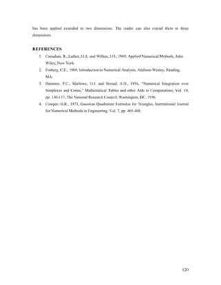 has been applied extended to two dimensions. The reader can also extend them to three
dimensions.
REFERENCES
1. Carnahan, B., Luther, H.A. and Wilkes, J.O., 1969, Applied Numerical Methods, John
Wiley, New York.
2. Froberg, C.E., 1969, Introduction to Numerical Analysis, Addison-Wesley, Reading,
MA.
3. Hammer, P.C., Marlowe, O.J. and Stroud, A.H., 1956, “Numerical Integration over
Simplexes and Cones,” Mathematical Tables and other Aids to Computations, Vol. 10,
pp. 130-137, The National Research Council, Washington, DC, 1956.
4. Cowper, G.R., 1973, Gaussian Quadrature Formulas for Triangles, International Journal
for Numerical Methods in Engineering, Vol. 7, pp. 405-408.
120
 