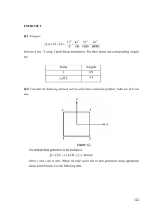 EXERCISE 9
Q.1: Integrate
2 3 4 5
3 4 5 6
( ) 10 20
10 100 1000 10000
x x x x
f x x= + − + − +
between 8 and 12 using 3 point Gauss formulation. The three points and corresponding weights
are
Points Weights
0 8/9
0.6± 5/9
Q.2: Consider the following element used to solve heat conduction problem. Sides are of 4 mm
size.
Figure: Q2
The uniform heat generation in the element is
Watt/m3
(2.0 | | )(2.0 | | )Q x= − − y
where x and y are in mm. Obtain the load vector due to heat generation using appropriate
Gauss point formula. Use the following table
122
 