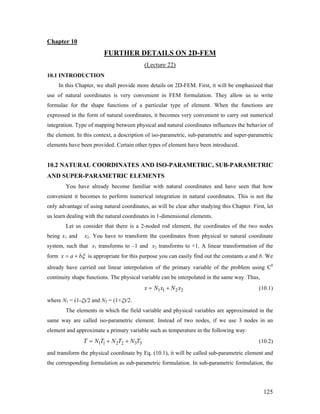 Chapter 10
FURTHER DETAILS ON 2D-FEM
(Lecture 22)
10.1 INTRODUCTION
In this Chapter, we shall provide more details on 2D-FEM. First, it will be emphasized that
use of natural coordinates is very convenient in FEM formulation. They allow us to write
formulae for the shape functions of a particular type of element. When the functions are
expressed in the form of natural coordinates, it becomes very convenient to carry out numerical
integration. Type of mapping between physical and natural coordinates influences the behavior of
the element. In this context, a description of iso-parametric, sub-parametric and super-parametric
elements have been provided. Certain other types of element have been introduced.
10.2 NATURAL COORDINATES AND ISO-PARAMETRIC, SUB-PARAMETRIC
AND SUPER-PARAMETRIC ELEMENTS
You have already become familiar with natural coordinates and have seen that how
convenient it becomes to perform numerical integration in natural coordinates. This is not the
only advantage of using natural coordinates, as will be clear after studying this Chapter. First, let
us learn dealing with the natural coordinates in 1-dimensional elements.
Let us consider that there is a 2-noded rod element, the coordinates of the two nodes
being x1 and x2. You have to transform the coordinates from physical to natural coordinate
system, such that x1 transforms to –1 and x2 transforms to +1. A linear transformation of the
form x a bξ= + is appropriate for this purpose you can easily find out the constants a and b. We
already have carried out linear interpolation of the primary variable of the problem using C0
continuity shape functions. The physical variable can be interpolated in the same way. Thus,
1 1 2 2x N x N x= + (10.1)
where N1 = (1-ξ)/2 and N2 = (1+ξ)/2.
The elements in which the field variable and physical variables are approximated in the
same way are called iso-parametric element. Instead of two nodes, if we use 3 nodes in an
element and approximate a primary variable such as temperature in the following way:
1 1 2 2 3 3T N T N T N T= + + (10.2)
and transform the physical coordinate by Eq. (10.1), it will be called sub-parametric element and
the corresponding formulation as sub-parametric formulation. In sub-parametric formulation, the
125
 