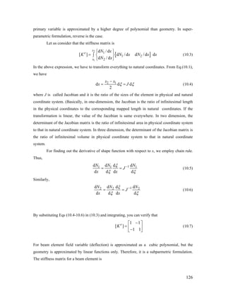 primary variable is approximated by a higher degree of polynomial than geometry. In super-
parametric formulation, reverse is the case.
Let us consider that the stiffness matrix is
[
2
1
1
1 2
2
d / d
[ ] d / d d / d d
d / d
x
e
x
N x
K N x N
N x
⎧ ⎫
= ∫ ⎨ ⎬
⎩ ⎭
]x x (10.3)
In the above expression, we have to transform everything to natural coordinates. From Eq.(10.1),
we have
2 1d d
2
x x
dx Jξ ξ
−
= = (10.4)
where J is called Jacobian and it is the ratio of the sizes of the element in physical and natural
coordinate system. (Basically, in one-dimension, the Jacobian is the ratio of infinitesimal length
in the physical coordinates to the corresponding mapped length in natural coordinates. If the
transformation is linear, the value of the Jacobian is same everywhere. In two dimension, the
determinant of the Jacobian matrix is the ratio of infinitesimal area in physical coordinate system
to that in natural coordinate system. In three dimension, the determinant of the Jacobian matrix is
the ratio of infinitesimal volume in physical coordinate system to that in natural coordinate
system.
For finding out the derivative of shape function with respect to x, we employ chain rule.
Thus,
11 1d d dd
d d d d
N N N
J
x x
1ξ
ξ ξ
−
= = (10.5)
Similarly,
12 2d d dd
d d d d
N N N
J
x x
2ξ
ξ ξ
−
= = (10.6)
By substituting Eqs (10.4-10.6) in (10.3) and integrating, you can verify that
1 1
[ ]
1 1
e
K
−⎡ ⎤
= ⎢ ⎥−⎣ ⎦
(10.7)
For beam element field variable (deflection) is approximated as a cubic polynomial, but the
geometry is approximated by linear functions only. Therefore, it is a subparmetric formulation.
The stiffness matrix for a beam element is
126
 