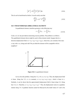 { }
2
1
[ ]d
x
e ''
x
K EI N N⎡ ⎤ = ∫⎣ ⎦
''
x (10.8)
The dx can be transformed as before. It can be easily seen that
2 2
1 2
2 2
d d
( )
d d
i iN N
J
x ξ
−
= (10.9)
10.3 FOUR-NODED QUADRILATERAL ELEMENT
In quadrilateral element, transform geometry in the following way:
4
1
i i
i
x N x
=
= ∑ ,
(10.10)
4
1
i i
i
y N
=
= ∑ y
a a c a y a cy
Cook et al. [1] has provided an interesting exercise problem. The problem is as follows:
The quadrilateral element shown might be used in finite element model. Imagine that its x-
direction displacement field is , where the ai are constants. How does
u vary with x or y along each side? Do you think the element will be compatible with its
neighbors?
1 2 3 4u a a x a y a xy= + + +
y
4
2
3
450
x1
Figure 10.1: A quadrilateral element
Let us solve this problem. Along line 1-2, y=0, i.e. u=a1+a2x. Thus, the displacement field
is linear. Along line 2-3, x=c (a constant), u 1 2 3 4= + + + , which is linear in y.
Similarly, it can be shown that the approximated displacement field is linear along 3-4. Along
line 1-4, y=x. Therefore, . Thus, the displacement varies in a quadratic
manner along 1-4. A quadratic function cannot be fitted just by the nodal values of 1 and 4, the
2
1 2 3 4u a a y a y a y= + + +
127
 