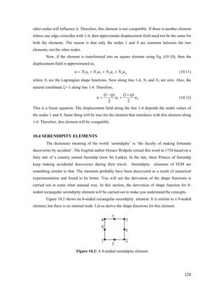 other nodes will influence it. Therefore, this element is not compatible. If there is another element
whose one edge coincides with 1-4, then approximate displacement field need not be the same for
both the elements. The reason is that only the nodes 1 and 4 are common between the two
elements, not the other nodes.
Now, if the element is transformed into an square element using Eq. (10.10), then the
displacement field is approximated as,
1 1 2 2 3 3 4 4u N u N u N u N u= + + + (10.11)
where Ni are the Lagrangian shape functions. Now along line 1-4, N3 and N2 are zero. Also, the
natural coordinate ξ=-1 along line 1-4. Therefore,
1
(1 ) (1 )
2 2
u u 4u
η η− +
= + (10.12)
This is a linear equation. The displacement field along the line 1-4 depends the nodal values of
the nodes 1 and 4. Same thing will be true for the element that interfaces with this element along
1-4. Therefore, this element will be compatible.
10.4 SERENDIPITY ELEMENTS
The dictionary meaning of the world ‘serendipity’ is ‘the faculty of making fortunate
discoveries by accident’. The English author Horace Walpole coined this word in 1754 based on a
fairy tale of a country named Serendip (now Sri Lanka). In the tale, three Princes of Serendip
keep making accidental discoveries during their travel. Serendipity elements of FEM are
something similar to that. The elements probably have been discovered as a result of numerical
experimentation and found to be better. You will see the derivation of the shape functions is
carried out in some what unusual way. In this section, the derivation of shape function for 8-
noded rectangular serendipity element will be carried out to make you understand the concepts.
Figure 10.2 shows an 8-noded rectangular serendipity element. It is similar to a 9-noded
element, but there is no internal node. Let us derive the shape functions for this element.
Figure 10.2: A 8-noded serendipity element
128
 