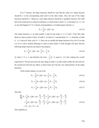 For C0
element, the shape functions should be such that the value of a shape function
should be 1 at the corresponding node and 0 at the other nodes. Also, the sum of the shape
functions should be 1. Moreover, each shape function should be a quadratic function. We shall
derive the expressions in natural coordinates, in which node is point (-1, 1) and node 2 (1, 1). Let
us see what happens if N1 is chosen corresponding to a 4-noded square element, i.e.
1
1
(1 )(1 )
4
N ξ η= − − (10.13)
This shape function is 1 at node number 1 and 0 at the nodes 2, 3, 4, 6 and 7. Fine! But what
about its value at nodes 5 and 8. At node 5, ξ=0 and η=-1 and therefore, N1= ½. Similarly, at node
8, ξ=-1 and η=0. Here, also N1= ½. How can we modify the shape function in Eq. (10.13) so that
it is 0 at 5 and 8 without affecting its value at other nodes? A little thought will show that the
following shape function can achieve this purpose:
1
1 1
(1 )(1 )
4 2
N ξ η= − − − −5 8
1
2
N N (10.14)
At node 5, N5 is 1 and therefore the term 5
1
2
N− is equal to -1/2, thus making the overall
expression 0. The last term does the same thing at node 8. At other nodes neither the last term nor
the second last term has any effect, as these terms are 0 by the very characteristics of the shape
functions.
In the similar manner, we can write
2
1 1
(1 )(1 )
4 2
N ξ η= + − − −5 6
1
2
N N (10.15)
3
1 1
(1 )(1 )
4 2
N ξ η= + + − −7 6
1
2
N N (10.16)
4
1 1
(1 )(1 )
4 2
N ξ η= − + − −7 8
1
2
N N (10.17)
Note that
8
5 8 5
1
6 7 8
5 6 7 8
1 1
(1 )(1 ) (1 )(1 )
4 2 2 4 2
1 1
(1 )(1 ) (1 )(1 )
4 2 2 4 2
i
i
N N N N
N
N N N N
N N N N
ξ η ξ η
ξ η ξ η
=
= − − − − + + − − −
+ + + − − + − + − −
+ + + +
∑ 6
7
2
2
(10.18)
This simplifies to
129
 
