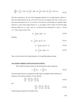 8
1
1 1 1 1
(1 )(1 ) (1 )(1 ) (1 )(1 ) (1 )(1 )
4 4 4 4
i
i
N ξ η ξ η ξ η ξ
=
= − − + + − + + + + − +∑ η
(10.19)
The above expression is the sum of the Lagrangian functions of a 4-noded element, which is 1.
Thus, the shape functions in Eqs. (10.14-10.17) can solve our purpose. But wait, we have yet to
find out the expressions for N5, N6, N7 and N8. If we form N5 as the product of a quadratic shape
function in ξ and a linear shape function in η, our purpose will be solved, for then the shape
function will be 0 at ξ=-1 and +1 and η=1. It will be non-zero and equal to 1, only at ξ =0 and
η=-1. That’s what we need. Thus,
2
5
1
(1 )( 1)
2
N η η ξ= − − (10.20)
Similarly,
2
6
1
(1 )( 1)
2
N ξ ξ η= + − + (10.21)
2
7
1
(1 )( 1)
2
N η η ξ= + − + (10.22)
2
8
1
(1 )( 1)
2
N ξ ξ η= − − (10.23)
Thus, we have derived all the shape functions of a 8-noded Serendipity element.
10.5 EIGHT-NODED CURVILINEAR ELEMENT
The 8-noded curvilinear element can be transformed to square element by
8 8
1 1
,i i i i
i i
x N x y N y
= =
= =∑ ∑ (10.24)
where the shape functions correspond to 8-noded square serendipity element and they are
functions of the natural coordinates. For this element,
i i iN N Nx y
x yξ ξ ξ
∂ ∂ ∂∂ ∂
= +
∂ ∂ ∂ ∂ ∂
(10.25)
and
i i iN N Nx y
x yη η η
∂ ∂ ∂∂ ∂
= +
∂ ∂ ∂ ∂ ∂
(10.26)
Transforming the equations in the matrix form,
130
 