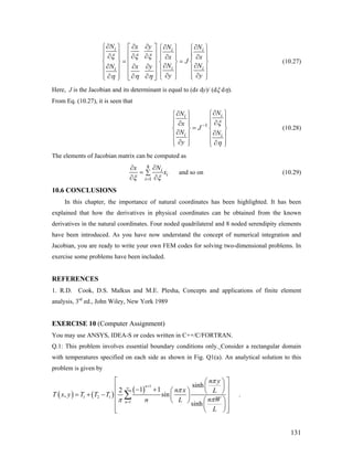i i i
i ii
N x y N N
x x
J
NN x y
y y
ξ ξ ξ
η ηη
∂ ∂ ∂⎧ ⎫ ∂ ∂⎡ ⎤
N
⎧ ⎫ ⎧
⎪ ⎪ ⎢ ⎥
⎫
⎪ ⎪ ⎪∂ ∂ ∂ ⎪∂ ∂⎪ ⎪ ⎪ ⎪ ⎪⎢ ⎥= =⎨ ⎬ ⎨ ⎬ ⎨∂ ∂∂ ∂ ∂⎢ ⎥⎪ ⎪ ⎪ ⎪ ⎪ ⎪
⎢ ⎥⎪ ⎪ ⎪ ⎪ ⎪ ⎪
⎪
⎬
∂ ∂∂ ∂∂ ⎩ ⎭ ⎩ ⎭⎣ ⎦⎩ ⎭
(10.27)
Here, J is the Jacobian and its determinant is equal to (dx dy)/ (dξ dη).
From Eq. (10.27), it is seen that
1
ii
i i
NN
x
J
N N
y
ξ
η
−
∂⎧ ⎫∂⎧ ⎫
⎪ ⎪⎪ ⎪ ∂∂⎪ ⎪ ⎪
=
⎪
⎨ ⎬ ⎨∂ ∂
⎬
⎪ ⎪ ⎪ ⎪
⎪ ⎪ ⎪∂ ∂⎩ ⎭ ⎩ ⎭⎪
(10.28)
The elements of Jacobian matrix can be computed as
8
1
i
i
i
Nx
x
ξ ξ=
∂∂
= ∑
∂ ∂
and so on (10.29)
10.6 CONCLUSIONS
In this chapter, the importance of natural coordinates has been highlighted. It has been
explained that how the derivatives in physical coordinates can be obtained from the known
derivatives in the natural coordinates. Four noded quadrilateral and 8 noded serendipity elements
have been introduced. As you have now understand the concept of numerical integration and
Jacobian, you are ready to write your own FEM codes for solving two-dimensional problems. In
exercise some problems have been included.
REFERENCES
1. R.D. Cook, D.S. Malkus and M.E. Plesha, Concepts and applications of finite element
analysis, 3rd
ed., John Wiley, New York 1989
EXERCISE 10 (Computer Assignment)
You may use ANSYS, IDEA-S or codes written in C++/C/FORTRAN.
Q.1: This problem involves essential boundary conditions only. Consider a rectangular domain
with temperatures specified on each side as shown in Fig. Q1(a). An analytical solution to this
problem is given by
( ) ( )
( )
1
1 2 1
1
sinh
1 12
, sin
sinh
n
n
n y
n x L
T x y T T T
n Wn L
L
π
π
ππ
+
∞
=
⎡ ⎤⎛ ⎞
⎜ ⎟⎢ ⎥− + ⎛ ⎞ ⎝ ⎠⎢ ⎥= + − ⎜ ⎟
⎛ ⎞⎝ ⎠⎢ ⎥
⎜ ⎟⎢ ⎥⎝ ⎠⎣ ⎦
∑ .
131
 