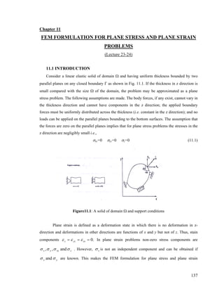 Chapter 11
FEM FORMULATION FOR PLANE STRESS AND PLANE STRAIN
PROBLEMS
(Lecture 23-24)
11.1 INTRODUCTION
Consider a linear elastic solid of domain Ω and having uniform thickness bounded by two
parallel planes on any closed boundary Γ as shown in Fig. 11.1. If the thickness in z direction is
small compared with the size Ω of the domain, the problem may be approximated as a plane
stress problem. The following assumptions are made. The body forces, if any exist, cannot vary in
the thickness direction and cannot have components in the z direction; the applied boundary
forces must be uniformly distributed across the thickness (i.e. constant in the z direction); and no
loads can be applied on the parallel planes bounding to the bottom surfaces. The assumption that
the forces are zero on the parallel planes implies that for plane stress problems the stresses in the
z direction are negligibly small i.e.,
σxz=0 σyz=0 σz=0 (11.1)
Figure11.1: A solid of domain Ω and support conditions
Plane strain is defined as a deformation state in which there is no deformation in z-
direction and deformations in other directions are functions of x and y but not of z. Thus, stain
components .0=== zxyzz εεε In plane strain problems non-zero stress components are
zxyyx σσσσ and,, . However, zσ is not an independent component and can be obtained if
yx σσ and are known. This makes the FEM formulation for plane stress and plane strain
137
 