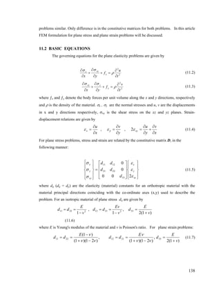 problems similar. Only difference is in the constitutive matrices for both problems. In this article
FEM formulation for plane stress and plane strain problems will be discussed.
11.2 BASIC EQUATIONS
The governing equations for the plane elasticity problems are given by
2
2
t
u
f
yx
x
xyx
∂
∂
=+
∂
∂
+
∂
∂
ρ
σσ
(11.2)
2
2
t
v
f
yx
y
yxy
∂
∂
=+
∂
∂
+
∂
∂
ρ
σσ
(11.3)
where ƒx and ƒy denote the body forces per unit volume along the x and y directions, respectively
and ρ is the density of the material. σx , σy are the normal stresses and u, v are the displacements
in x and y directions respectively, σxy is the shear stress on the xz and yz planes. Strain-
displacement relations are given by
x
u
x
∂
∂
=ε , y
v
y
ε
∂
=
∂
,
x
v
y
u
xy
∂
∂
+
∂
∂
=ε2 (11.4)
For plane stress problems, stress and strain are related by the constitutive matrix D, in the
following manner:
(11.5)
⎪
⎭
⎪
⎬
⎫
⎪
⎩
⎪
⎨
⎧
⎥
⎥
⎥
⎦
⎤
⎢
⎢
⎢
⎣
⎡
=
⎪
⎭
⎪
⎬
⎫
⎪
⎩
⎪
⎨
⎧
xy
y
x
xy
y
x
d
dd
dd
ε
ε
ε
σ
σ
σ
200
0
0
33
2221
1211
where dij (dij = dji) are the elasticity (material) constants for an orthotropic material with the
material principal directions coinciding with the co-ordinate axes (x,y) used to describe the
problem. For an isotropic material of plane stress dij are given by
22211
1 v
E
dd
−
== , 22112
1 v
Ev
dd
−
== ,
)1(2
33
v
E
d
+
=
(11.6)
where E is Young's modulus of the material and v is Poisson's ratio. For plane strain problems:
,
)21)(1(
)1(
2211
νν
ν
−+
−
==
E
dd ,
)21)(1(
2112
νν
ν
−+
==
E
dd
)1(2
33
v
E
d
+
= (11.7)
138
 