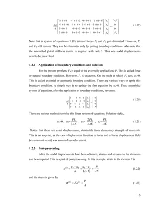 1 1
2
3
44
1 0 0 1 0 0 0 0 0 0 0 0
1 0 0 1 1 0 0 1 0 0 0 0 0
0 0 0 0 1 0 0 1 1 0 0 1 0
0 0 0 0 0 0 0 0 1 0 0 1
u F
uAE
uh
Fu
−+ + − + + + + + + ⎧ ⎫ ⎧ ⎫⎡ ⎤
⎪ ⎪ ⎪ ⎪⎢ ⎥− + + + + − + + + ⎪ ⎪ ⎪ ⎪⎢ ⎥ =⎨ ⎬ ⎨ ⎬
⎢ ⎥+ + − + + + + − ⎪ ⎪ ⎪ ⎪
⎢ ⎥ ⎪ ⎪ ⎪ ⎪+ + + + + − + +⎣ ⎦ ⎩ ⎭⎩ ⎭
(1.19)
Note that in system of equations (1.19), internal forces F2 and F3 got eliminated. However, F1
and F4 still remain. They can be eliminated only by putting boundary conditions. Also note that
the assembled global stiffness matrix is singular, with rank 3. Thus one nodal displacements
need to be prescribed.
1.2.4 Application of boundary conditions and solution
For the present problem, F4 is equal to the externally applied load P. This is called force
or natural boundary condition. However, F1 is unknown. On the node at which F1 acts, u1=0.
This is called essential or geometric boundary condition. There are various ways to apply this
boundary condition. A simple way is to replace the first equation by u1=0. Thus, assembled
system of equations, after the application of boundary conditions, becomes,
⎪
⎪
⎭
⎪
⎪
⎬
⎫
⎪
⎪
⎩
⎪
⎪
⎨
⎧
=
⎪
⎪
⎭
⎪
⎪
⎬
⎫
⎪
⎪
⎩
⎪
⎪
⎨
⎧
⎥
⎥
⎥
⎥
⎦
⎤
⎢
⎢
⎢
⎢
⎣
⎡
−
−−
−−
Pu
u
u
u
h
AE
0
0
0
1100
1210
0121
0001
4
3
2
1
(1.20)
There are various methods to solve this linear system of equations. Solution yields,
u1=0, u2=
AE
PL
3
, u3=
AE
PL
3
2
, u4=
AE
PL
(1.21)
Notice that these are exact displacements, obtainable from elementary strength of materials.
This is no surprise, as the exact displacement function is linear and a linear displacement field
(via constant strain) was assumed in each element.
1.2.5 Post-processing
After the nodal displacements have been obtained, strains and stresses in the elements
can be computed. This is a part of post-processing. In this example, strain in the element 2 is
( ) AE
P
L
uu
h
uu
=
−
=
−
=
3/
2323)2(
ε (1.22)
and the stress is given by
A
P
E == )2()2(
εσ (1.23)
6
 