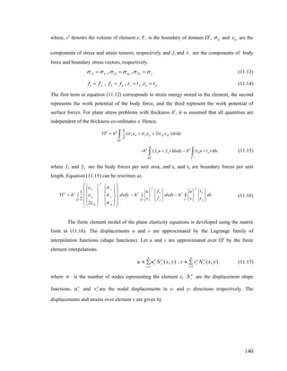 where, ve
denotes the volume of element e, Γt is the boundary of domain Ωe
, ijσ and ijε are the
components of stress and strain tensors, respectively and ƒi and are the components of body
force and boundary stress vectors, respectively.
it
−
yxyx σσσσσσ === 221211 ,, (11.13)
yxyx ttttffff ==== 2121 ,,, (11.14)
The first term in equation (11.12) corresponds to strain energy stored in the element, the second
represents the work potential of the body force, and the third represent the work potential of
surface forces. For plane stress problems with thickness he
, it is assumed that all quantities are
independent of the thickness co-ordinates z. Hence,
1
( 2
2e
e e
x x y y xy xyh σ ε σ ε σ ε
Ω
Π = + +∫ )d dx y
)ds( )d d (
e e
e e
x y x yh f u f v x y h t u t v
Ω Γ
− + − +∫ ∫ (11.15)
where ƒx and ƒy are the body forces per unit area, and tx and ty are boundary forces per unit
length. Equation (11.15) can be rewritten as
∫
⎭
⎬
⎫
⎩
⎨
⎧
⎭
⎬
⎫
⎩
⎨
⎧
−
⎭
⎬
⎫
⎩
⎨
⎧
∫
⎭
⎬
⎫
⎩
⎨
⎧
−∫
⎟
⎟
⎟
⎟
⎠
⎞
⎜
⎜
⎜
⎜
⎝
⎛
⎪
⎭
⎪
⎬
⎫
⎪
⎩
⎪
⎨
⎧
⎪
⎭
⎪
⎬
⎫
⎪
⎩
⎪
⎨
⎧
=Π
ΓΩΩ eee
ds
t
t
v
u
hdxdy
f
f
v
u
hdxdyh
y
x
T
e
y
x
T
e
xy
y
x
T
xy
y
x
ee
σ
σ
σ
ε
ε
ε
2
2
1
(11.16)
The finite element model of the plane elasticity equations is developed using the matrix
form in (11.16). The displacements u and v are approximated by the Lagrange family of
interpolation functions (shape functions). Let u and v are approximated over Ωe
by the finite
element interpolations
, (11.17)∑≈
=
n
i
e
i
e
i yxNuu
1
),( ∑≈
=
n
i
e
i
e
i yxNvv
1
),(
where is the number of nodes representing the element e, are the displacement shape
functions, and are the nodal displacements in x- and y- directions respectively. The
displacements and strains over element e are given by
n e
iN
e
iu e
iv
140
 