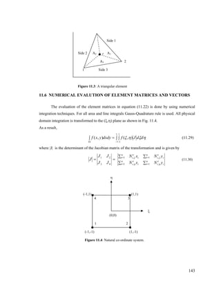 Side 1
Side 2 A2 P A1
A3 2
1 Side 3
Figure 11.3: A triangular element
11.6 NUMERICAL EVALUTION OF ELEMENT MATRICES AND VECTORS
The evaluation of the element matrices in equation (11.22) is done by using numerical
integration techniques. For all area and line integrals Gauss-Quadrature rule is used. All physical
domain integration is transformed to the (ξ,η) plane as shown in Fig. 11.4.
As a result,
∫ ∫=∫
− −Ω
1
1
1
1
),(),( ηξηξ ddJfdxdyyxf (11.29)
where |J| is the determinant of the Jacobian matrix of the transformation and is given by
==
43
21
JJ
JJ
J
∑∑
∑∑
==
==
n
i i
e
i
n
i i
e
i
n
i i
e
i
n
i i
e
i
yNxN
yNxN
1 ,1 ,
1 ,1 ,
ηη
ξξ
(11.30)
η
(-1,1) (1,1)
4 3
ξ
(0,0)
1 2
(-1,-1) (1,-1)
Figure 11.4: Natural co-ordinate system.
143
 