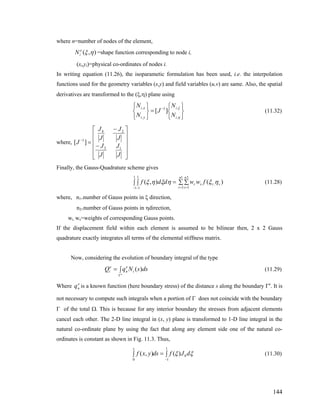 where n=number of nodes of the element,
=shape function corresponding to node i,),( ηξe
iN
(xi,yi)=physical co-ordinates of nodes i.
In writing equation (11.26), the isoparametic formulation has been used, i.e. the interpolation
functions used for the geometry variables (x,y) and field variables (u,v) are same. Also, the spatial
derivatives are transformed to the (ξ,η) plane using
(11.32)
⎭
⎬
⎫
⎩
⎨
⎧
=
⎭
⎬
⎫
⎩
⎨
⎧ −
η
ξ
,
,1
,
,
][
i
i
yi
xi
N
N
J
N
N
where,
⎥
⎥
⎥
⎥
⎦
⎤
⎢
⎢
⎢
⎢
⎣
⎡
−
−
=−
J
J
J
J
J
J
J
J
J
13
24
1
][
Finally, the Gauss-Quadrature scheme gives
∫ ∫ = ∑ ∑ (11.28)
− −
1
1
1
1
),( ηξηξ ddf
= =
1
1
2
1
, )(
n
r
n
s
srsr fww ηξ
where, n1=number of Gauss points in ξ direction,
n2=number of Gauss points in ηdirection,
wr, ws=weights of corresponding Gauss points.
If the displacement field within each element is assumed to be bilinear then, 2 x 2 Gauss
quadrature exactly integrates all terms of the elemental stiffness matrix.
Now, considering the evolution of boundary integral of the type
(11.29)∫=
Γe
dssNqQ i
e
n
e
i )(
Where is a known function (here boundary stress) of the distance s along the boundary Γe
. It is
not necessary to compute such integrals when a portion of Γ does not coincide with the boundary
Γ of the total Ω. This is because for any interior boundary the stresses from adjacent elements
cancel each other. The 2-D line integral in (x, y) plane is transformed to 1-D line integral in the
natural co-ordinate plane by using the fact that along any element side one of the natural co-
ordinates is constant as shown in Fig. 11.3. Thus,
e
nq
∫=∫ (11.30)
−
1
10
)(),( ξξ dJfdsyxf b
s
144
 