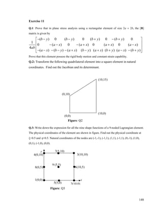 Exercise 11
Q.1: Prove that in plane stress analysis using a rectangular element of size 2a × 2b, the [B]
matrix is given by
( ) 0 ( ) 0 ( ) 0 ( ) 0
1
0 ( ) 0 ( ) 0 ( ) 0 (
4
( ) ( ) ( ) ( ) ( ) ( ) ( ) (
b y b y b y b y
a x a x a x a x
ab
a x b y a x b y a x b y a x b y
− − − + − +⎡ ⎤
⎢ ⎥− − − + + −
⎢ ⎥
− − − − − + − + + − − +⎢ ⎥⎣ ⎦
)
)
Prove that this element possess the rigid body motion and constant strain capability.
Q.2: Transform the following quadrilateral element into a square element in natural
coordinates. Find out the Jacobian and its determinant.
(10,15)
Figure: Q2
Q.3: Write down the expression for all the nine shape functions of a 9-noded Lagrangian element.
The physical coordinates of the element are shown in figure. Find out the physical coordinate at
ξ=0.5 and η=0.5. Natural coordinates of the nodes are (-1,-1), (-1,1), (1,1), (-1,1), (0,-1), (1,0),
(0,1), (-1,0), (0,0).
Figure: Q3
(0,0)
(0,10)
3(10,10)
(10,0)
)
x
y
1(0,0)
8(0,5)
4(0,10)
5(5,0)
6(10,5)
7(5,10)
9 (5,5)
2(10,0)
148
 