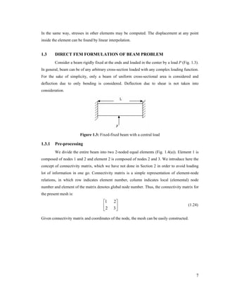 In the same way, stresses in other elements may be computed. The displacement at any point
inside the element can be found by linear interpolation.
1.3 DIRECT FEM FORMULATION OF BEAM PROBLEM
Consider a beam rigidly fixed at the ends and loaded in the center by a load P (Fig. 1.3).
In general, beam can be of any arbitrary cross-section loaded with any complex loading function.
For the sake of simplicity, only a beam of uniform cross-sectional area is considered and
deflection due to only bending is considered. Deflection due to shear is not taken into
consideration.
Figure 1.3: Fixed-fixed beam with a central load
1.3.1 Pre-processing
We divide the entire beam into two 2-noded equal elements (Fig. 1.4(a)). Element 1 is
composed of nodes 1 and 2 and element 2 is composed of nodes 2 and 3. We introduce here the
concept of connectivity matrix, which we have not done in Section 2 in order to avoid loading
lot of information in one go. Connectivity matrix is a simple representation of element-node
relations, in which row indicates element number, column indicates local (elemental) node
number and element of the matrix denotes global node number. Thus, the connectivity matrix for
the present mesh is:
(1.24)⎥
⎦
⎤
⎢
⎣
⎡
32
21
Given connectivity matrix and coordinates of the node, the mesh can be easily constructed.
7
 