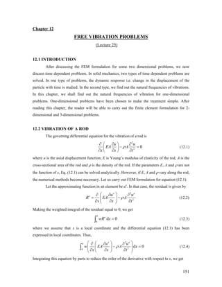 Chapter 12
FREE VIBRATION PROBLEMS
(Lecture 25)
12.1 INTRODUCTION
After discussing the FEM formulation for some two dimensional problems, we now
discuss time dependent problems. In solid mechanics, two types of time dependent problems are
solved. In one type of problems, the dynamic response i.e. change in the displacement of the
particle with time is studied. In the second type, we find out the natural frequencies of vibrations.
In this chapter, we shall find out the natural frequencies of vibration for one-dimensional
problems. One-dimensional problems have been chosen to make the treatment simple. After
reading this chapter, the reader will be able to carry out the finite element formulation for 2-
dimensional and 3-dimensional problems.
12.2 VIBRATION OF A ROD
The governing differential equation for the vibration of a rod is
2
2
0
u u
EA A
x x t
ρ
∂ ∂ ∂⎛ ⎞
− =⎜ ⎟
∂ ∂ ∂⎝ ⎠
(12.1)
where u is the axial displacement function, E is Young’s modulus of elasticity of the rod, A is the
cross-sectional area of the rod and ρ is the density of the rod. If the parameters E, A and ρ are not
the function of x, Eq. (12.1) can be solved analytically. However, if E, A and ρ vary along the rod,
the numerical methods become necessary. Let us carry out FEM formulation for equation (12.1).
Let the approximating function in an element be ue
. In that case, the residual is given by
2
2
e e
e u u
R EA A
x x t
ρ
⎛ ⎞∂ ∂ ∂
= −⎜ ⎟
∂ ∂ ∂⎝ ⎠
(12.2)
Making the weighted integral of the residual equal to 0, we get
0
d
h
e
wR x 0=∫ (12.3)
where we assume that x is a local coordinate and the differential equation (12.1) has been
expressed in local coordinates. Thus,
2
20
d
e e
h u u
w EA A x
x x t
ρ
⎛ ⎞⎛ ⎞∂ ∂ ∂
0− =⎜ ⎜ ⎟⎜ ∂ ∂ ∂⎝ ⎠⎝ ⎠
∫ ⎟⎟ (12.4)
Integrating this equation by parts to reduce the order of the derivative with respect to x, we get
151
 