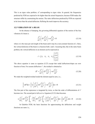 This is an eigen value problem, ω2
corresponding to eigen value. In general, the frequencies
predicted by FEM are expected to be higher than the actual frequencies, because FEM makes the
structure stiffer by constraining the motion. The static deflections predicted by FEM are expected
to be lower than the actual deflection. Refining the mesh improves the accuracy.
12.3 VIBRATION OF A BEAM
In the absence of damping, the governing differential equation of the motion of the free
vibration of a beam is
2 2 2
2 2 2
0
v v
EI m
x x t
⎛ ⎞∂ ∂ ∂
+ =⎜ ⎟⎜ ⎟∂ ∂ ∂⎝ ⎠
(12.18)
where m is the mass per unit length of the beam and it may be a non-constant function of x. Here,
the vertical defection of the beam is a function both x and t. Assuming that, like in the static beam
problem, the vertical deflection in an element can be expressed as
1
1
1 2 3 4
2
2
( )
( )
( )
( )
e
v t
v t
v N N N N
v t
v t
⎧ ⎫
⎪ ⎪′⎪ ⎪
= ⎡ ⎤⎨ ⎬⎣ ⎦
⎪ ⎪
⎪ ⎪′⎩ ⎭
(12.19)
The above equation is same as equation (5.27) except that nodal deflections/slopes are now
function of time. For assume deflection ve
, the residual is obtained as
2 2 2
2 2
e e
e v
R EI m 2
v
x x t
⎛ ⎞∂ ∂ ∂
= +⎜ ⎟⎜ ⎟∂ ∂ ∂⎝ ⎠
(12.20)
We make the weighted residual inside the element equal to zero, i.e.,
2 2 2
2 2 2
0 0
d
e eh h
e v v
wR x w EI m x
x x t
⎛ ⎞⎛ ⎞∂ ∂ ∂
= +⎜ ⎜ ⎟∫ ∫ ⎜ ⎟⎜ ∂ ∂ ∂⎝ ⎠⎝ ⎠
d 0=⎟
⎟
(12.21)
The first part of the expression is integrated by twice, so that the order of differentiation of ve
becomes two. The second part is left as it is. Equation (12.21) then becomes
2 2 2 2 2
2 2 2 2 2
0 0
0 0
d d
h h
e e eh hv w v w v v
w EI EI EI x m x
x xx x x x t
⎛ ⎞ ⎛ ⎞ ⎛ ⎞∂ ∂ ∂ ∂ ∂ ∂ ∂
− + +⎜ ⎟ ⎜ ⎟ ⎜ ⎟∫ ∫⎜ ⎟ ⎜ ⎟ ⎜ ⎟∂ ∂∂ ∂ ∂ ∂ ∂⎝ ⎠ ⎝ ⎠ ⎝ ⎠
0
e
= (12.22)
In Galerkin FEM, the basis functions for approximating the deflections and weight
functions are same i.e.,
154
 