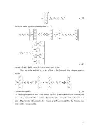 [
T
1
T2
1 2 3 4
3
4
w
w
w N N N N
w
w
⎧ ⎫
⎪ ⎪
⎪ ⎪
= ⎨ ⎬
⎪ ⎪
⎪ ⎪⎩ ⎭
] (12.23)
Putting the above approximation in equation (12.22),
[ ] [ ]
[ ]
''
1 1 1
'' ' '
2 21 1'' '' '' ''
1 2 3 4 1 2 3 4 1 2 3 4''
0 0 32 23
' ''' 42 24
2
2
1 2 3 4
d d
h h
N v vN
N Nv v
w w w w EI N N N N x m N N N N x
Nv vN
Nv vN
v
EI
x x
w w w w
1
⎡ ⎤⎧ ⎫ ⎧ ⎫ ⎧⎧ ⎫ ⎫
⎢ ⎥⎪ ⎪ ⎪ ⎪ ⎪⎪ ⎪ ⎪
⎢ ⎥⎪ ⎪⎪ ⎪ ⎪ ⎪ ⎪ ⎪ ⎪ ⎪⎡ ⎤ +⎢ ⎥∫ ∫⎨ ⎬ ⎨ ⎬ ⎨ ⎬ ⎨ ⎬⎣ ⎦
⎢ ⎥⎪ ⎪ ⎪ ⎪ ⎪ ⎪ ⎪ ⎪
⎢ ⎥⎪ ⎪ ⎪ ⎪ ⎪ ⎪ ⎪ ⎪⎩ ⎭⎩ ⎭ ⎩ ⎭⎪ ⎪⎢ ⎥⎩ ⎭⎣ ⎦
⎛∂ ∂
−
∂ ∂
=
0
2
2
0
2
2
2
2
h
h
v
EI
x
v
EI
x x
v
EI
x
⎧ ⎫⎛ ⎞⎞
⎪ ⎪⎜ ⎟⎜ ⎟⎜ ⎟⎜ ⎟⎪ ⎪⎝ ⎠⎝ ⎠
⎪ ⎪
⎛ ⎞⎪ ⎪∂
+⎜ ⎟⎪ ⎪⎜ ⎟∂⎪⎝ ⎠ ⎪
⎨ ⎬
⎛ ⎞⎛ ⎞⎪ ⎪∂ ∂
+⎜ ⎟⎜ ⎟⎪ ⎪⎜ ⎟⎜ ⎟∂ ∂⎝ ⎠⎝ ⎠⎪ ⎪
⎪ ⎪
⎛ ⎞∂⎪ ⎪−⎜ ⎟⎪ ⎪⎜ ⎟∂⎝ ⎠⎩ ⎭ (12.24)
where (..) denotes double partial derivative with respect to time.
Since the nodal weights w1, w2 are arbitrary, the elemental finite element equations
become
[ ]
''
1 1 11
'' ' '
2 21 1'' '' '' ''
1 2 3 4 1 2 3 4''
0 0 32 23
' ''' 42 24
d d
h h
N v vN
N Nv v
EI N N N N x m N N N N x
Nv vN
Nv vN
⎧ ⎫ ⎧ ⎫ ⎧ ⎫⎧ ⎫⎪ ⎪ ⎪ ⎪ ⎪ ⎪⎪ ⎪⎪ ⎪⎪ ⎪ ⎪ ⎪ ⎪ ⎪ ⎪⎡ ⎤ +∫ ∫⎨ ⎬ ⎨ ⎬ ⎨ ⎬ ⎨⎣ ⎦
⎪ ⎪ ⎪ ⎪ ⎪ ⎪ ⎪
⎪ ⎪ ⎪ ⎪ ⎪ ⎪ ⎪⎩ ⎭⎩ ⎭ ⎩ ⎭⎪ ⎪⎩ ⎭
⎪
⎬
⎪
⎪
= Internal force vector (12.25)
The first integral on the left hand side is same as obtained in the left hand side of equation (6.19)
and is called elemental stiffness matrix, whereas the second integral is called elemental mass
matrix. The elemental stiffness matrix for a beam is given by equation (1.46). The elemental mass
matrix for the beam element is
155
 