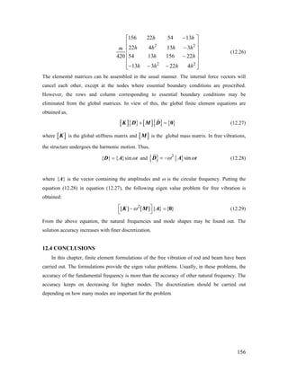 2 2
2 2
156 22 54 13
22 4 13 3
54 13 156 22420
13 3 22 4
h h
h h h hm
h h
h h h h
−⎡ ⎤
⎢ ⎥
−⎢ ⎥
⎢ ⎥−
⎢ ⎥
⎢ ⎥− − −⎣ ⎦
(12.26)
The elemental matrices can be assembled in the usual manner. The internal force vectors will
cancel each other, except at the nodes where essential boundary conditions are prescribed.
However, the rows and column corresponding to essential boundary conditions may be
eliminated from the global matrices. In view of this, the global finite element equations are
obtained as,
[ ]{ } [ ]{ } { }+ =K D M D 0 (12.27)
where is the global stiffness matrix and[ ]K [ ]M is the global mass matrix. In free vibrations,
the structure undergoes the harmonic motion. Thus,
{ } { }sin tω=D A and { } { }2
sin tω ω= −D A (12.28)
where {A} is the vector containing the amplitudes and ω is the circular frequency. Putting the
equation (12.28) in equation (12.27), the following eigen value problem for free vibration is
obtained:
2
[ ] [ ] { } { }ω⎡ ⎤−
⎣ ⎦
K M A 0= (12.29)
From the above equation, the natural frequencies and mode shapes may be found out. The
solution accuracy increases with finer discretization.
12.4 CONCLUSIONS
In this chapter, finite element formulations of the free vibration of rod and beam have been
carried out. The formulations provide the eigen value problems. Usually, in these problems, the
accuracy of the fundamental frequency is more than the accuracy of other natural frequency. The
accuracy keeps on decreasing for higher modes. The discretization should be carried out
depending on how many modes are important for the problem.
156
 