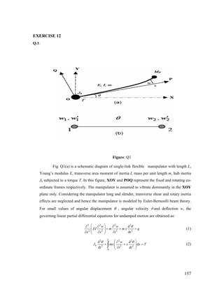 EXERCISE 12
Q.1:
Figure: Q1
Fig. Q1(a) is a schematic diagram of single-link flexible manipulator with length L,
Young’s modulus E, transverse area moment of inertia I, mass per unit length m, hub inertia
Jh subjected to a torque T. In this figure, XOY and POQ represent the fixed and rotating co-
ordinate frames respectively. The manipulator is assumed to vibrate dominantly in the XOY
plane only. Considering the manipulator long and slender, transverse shear and rotary inertia
effects are neglected and hence the manipulator is modeled by Euler-Bernoulli beam theory.
For small values of angular displacement θ , angular velocity θ and deflection w, the
governing linear partial differential equations for undamped motion are obtained as:
2 2 2 2
2 2 2 2
d
d
w w
EI m m x q
x x t t
θ⎛ ⎞∂ ∂ ∂
+ +⎜ ⎟⎜ ⎟∂ ∂ ∂⎝ ⎠
= (1)
2 2 2
2 2 2
0
d d
d
d d
L
h
w
J mx x x T
t t t
θ θ⎛ ⎞∂
+ +⎜ ⎟⎜ ⎟∂⎝ ⎠
∫ = (2)
157
 