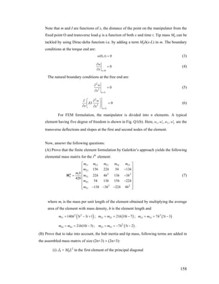 Note that m and I are functions of x, the distance of the point on the manipulator from the
fixed point O and transverse load q is a function of both x and time t. Tip mass Mp can be
tackled by using Dirac-delta function i.e. by adding a term Mpδ(x-L) in m. The boundary
conditions at the torque end are:
(0, ) 0w t = (3)
0
0
x
w
x =
∂
=
∂
(4)
The natural boundary conditions at the free end are:
2
2
0
x L
w
x =
∂
=
∂
(5)
2
2
0
x L
w
EI
x x
=
⎛ ⎞∂ ∂
=⎜ ⎟⎜ ⎟∂ ∂⎝ ⎠
(6)
For FEM formulation, the manipulator is divided into n elements. A typical
element having five degree of freedom is shown in Fig. Q1(b). Here, are the
transverse deflections and slopes at the first and second nodes of the element.
2211 ,,, wwww ′′
Now, ansewr the following questions:
(A) Prove that the finite element formulation by Galerkin’s approach yields the following
elemental mass matrix for the ith
element:
11 12 13 14 15
21
2
31
41
2 2
51
156 22 54 13
22 4 13 3
420
54 13 156 22
13 3 22 4
i
m m m m m
m h
m h
m h h h h
m h
m h h h h
⎡ ⎤
⎢ ⎥−⎢ ⎥
⎢=
⎢
−⎢ ⎥
⎢ ⎥
− − −⎢ ⎥⎣ ⎦
e
iM 2
h
h
⎥−
⎥
m h i i
(7)
where mi is the mass per unit length of the element obtained by multiplying the average
area of the element with mass density, h is the element length and
;( )2 2
11 140 3 3 1= − + ( )12 21 21 10 7= = −m m h i ; ( )2
13 31 7 5 3= = −m m h i
;14 41 21 (10 3)m m h i= = − ( )2
15 51 7 5 2= = − −m m h i .
(B) Prove that to take into account, the hub inertia and tip mass, following terms are added in
the assembled mass matrix of size (2n+3) × (2n+3):
(i) Jh + MpL2
in the first element of the principal diagonal
158
 
